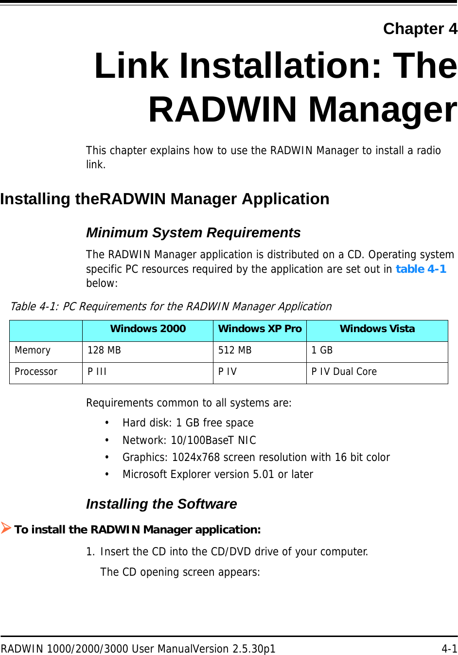 RADWIN 1000/2000/3000 User ManualVersion 2.5.30p1 4-1Chapter 4Link Installation: TheRADWIN ManagerThis chapter explains how to use the RADWIN Manager to install a radio link.Installing theRADWIN Manager ApplicationMinimum System RequirementsThe RADWIN Manager application is distributed on a CD. Operating system specific PC resources required by the application are set out in table 4-1 below:Requirements common to all systems are:• Hard disk: 1 GB free space• Network: 10/100BaseT NIC• Graphics: 1024x768 screen resolution with 16 bit color• Microsoft Explorer version 5.01 or laterInstalling the Software¾To install the RADWIN Manager application:1. Insert the CD into the CD/DVD drive of your computer.The CD opening screen appears:Table 4-1: PC Requirements for the RADWIN Manager ApplicationWindows 2000 Windows XP Pro Windows VistaMemory 128 MB 512 MB 1 GBProcessor P III P IV P IV Dual Core