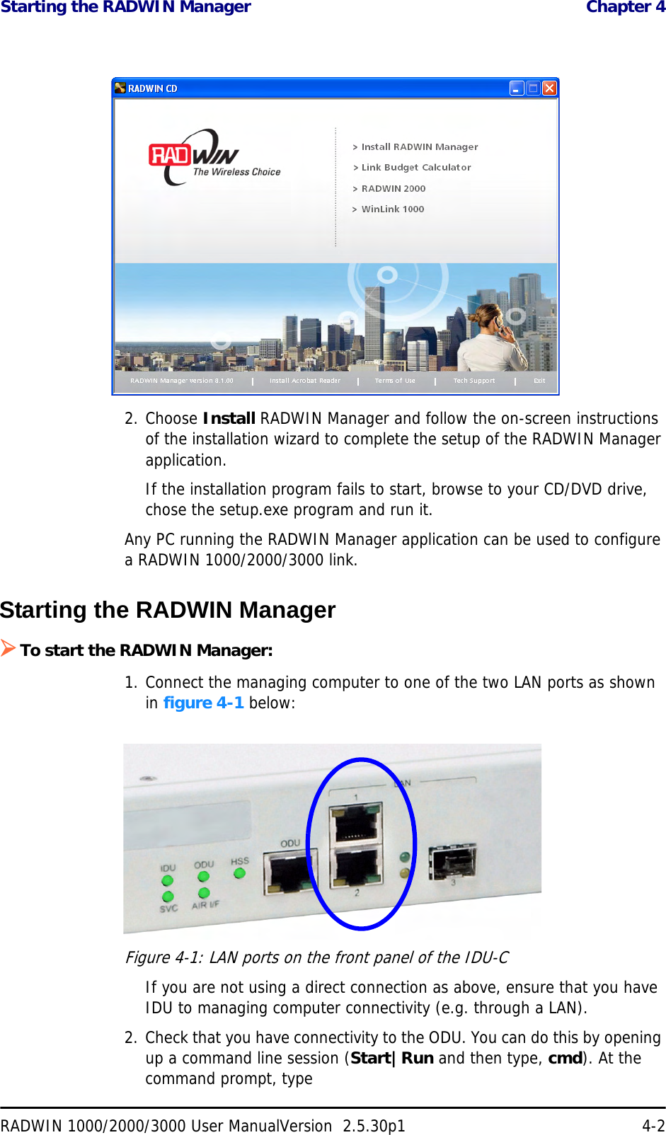 Starting the RADWIN Manager  Chapter 4RADWIN 1000/2000/3000 User ManualVersion  2.5.30p1 4-22. Choose Install RADWIN Manager and follow the on-screen instructions of the installation wizard to complete the setup of the RADWIN Manager application.If the installation program fails to start, browse to your CD/DVD drive, chose the setup.exe program and run it.Any PC running the RADWIN Manager application can be used to configure a RADWIN 1000/2000/3000 link.Starting the RADWIN Manager ¾To start the RADWIN Manager:1. Connect the managing computer to one of the two LAN ports as shown in figure 4-1 below:Figure 4-1: LAN ports on the front panel of the IDU-CIf you are not using a direct connection as above, ensure that you have IDU to managing computer connectivity (e.g. through a LAN).2. Check that you have connectivity to the ODU. You can do this by opening up a command line session (Start|Run and then type, cmd). At the command prompt, type