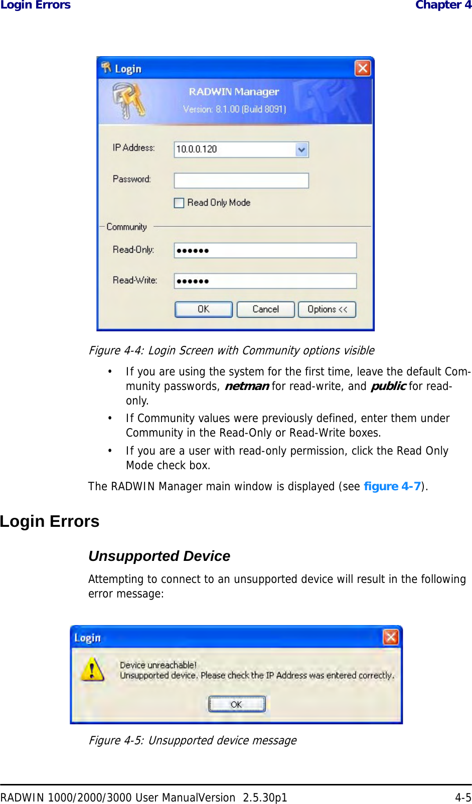 Login Errors  Chapter 4RADWIN 1000/2000/3000 User ManualVersion  2.5.30p1 4-5Figure 4-4: Login Screen with Community options visible• If you are using the system for the first time, leave the default Com-munity passwords, netman for read-write, and public for read-only.• If Community values were previously defined, enter them under Community in the Read-Only or Read-Write boxes.• If you are a user with read-only permission, click the Read Only Mode check box.The RADWIN Manager main window is displayed (see figure 4-7).Login ErrorsUnsupported DeviceAttempting to connect to an unsupported device will result in the following error message:Figure 4-5: Unsupported device message