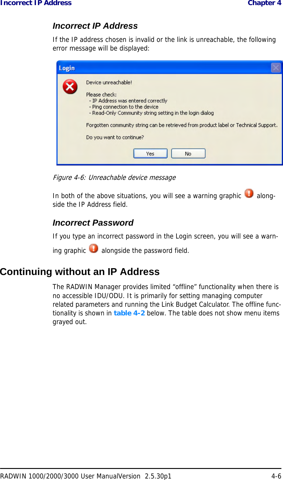 Incorrect IP Address  Chapter 4RADWIN 1000/2000/3000 User ManualVersion  2.5.30p1 4-6Incorrect IP AddressIf the IP address chosen is invalid or the link is unreachable, the following error message will be displayed:Figure 4-6: Unreachable device messageIn both of the above situations, you will see a warning graphic   along-side the IP Address field.Incorrect PasswordIf you type an incorrect password in the Login screen, you will see a warn-ing graphic   alongside the password field.Continuing without an IP AddressThe RADWIN Manager provides limited “offline” functionality when there is no accessible IDU/ODU. It is primarily for setting managing computer related parameters and running the Link Budget Calculator. The offline func-tionality is shown in table 4-2 below. The table does not show menu items grayed out.