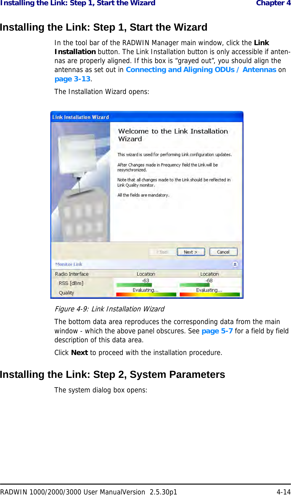 Installing the Link: Step 1, Start the Wizard  Chapter 4RADWIN 1000/2000/3000 User ManualVersion  2.5.30p1 4-14Installing the Link: Step 1, Start the WizardIn the tool bar of the RADWIN Manager main window, click the Link Installation button. The Link Installation button is only accessible if anten-nas are properly aligned. If this box is “grayed out”, you should align the antennas as set out in Connecting and Aligning ODUs / Antennas on page 3-13.The Installation Wizard opens:Figure 4-9: Link Installation WizardThe bottom data area reproduces the corresponding data from the main window - which the above panel obscures. See page 5-7 for a field by field description of this data area.Click Next to proceed with the installation procedure.Installing the Link: Step 2, System ParametersThe system dialog box opens: