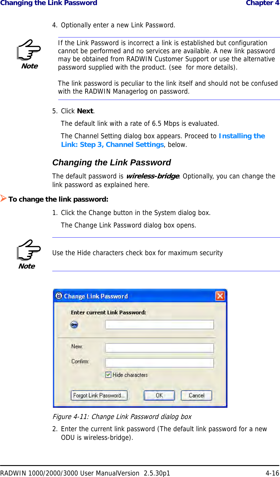 Changing the Link Password  Chapter 4RADWIN 1000/2000/3000 User ManualVersion  2.5.30p1 4-164. Optionally enter a new Link Password. 5. Click Next.The default link with a rate of 6.5 Mbps is evaluated.The Channel Setting dialog box appears. Proceed to Installing the Link: Step 3, Channel Settings, below.Changing the Link PasswordThe default password is wireless-bridge. Optionally, you can change the link password as explained here.¾To change the link password:1. Click the Change button in the System dialog box.The Change Link Password dialog box opens.Figure 4-11: Change Link Password dialog box2. Enter the current link password (The default link password for a new ODU is wireless-bridge).NoteIf the Link Password is incorrect a link is established but configuration cannot be performed and no services are available. A new link password may be obtained from RADWIN Customer Support or use the alternative password supplied with the product. (see  for more details).The link password is peculiar to the link itself and should not be confused with the RADWIN Managerlog on password.NoteUse the Hide characters check box for maximum security