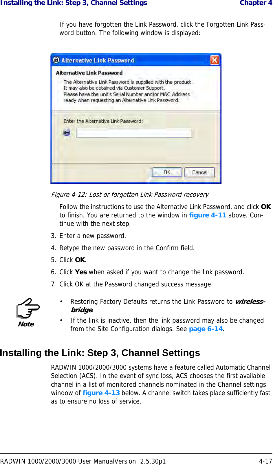 Installing the Link: Step 3, Channel Settings  Chapter 4RADWIN 1000/2000/3000 User ManualVersion  2.5.30p1 4-17If you have forgotten the Link Password, click the Forgotten Link Pass-word button. The following window is displayed:Figure 4-12: Lost or forgotten Link Password recoveryFollow the instructions to use the Alternative Link Password, and click OK to finish. You are returned to the window in figure 4-11 above. Con-tinue with the next step.3. Enter a new password.4. Retype the new password in the Confirm field.5. Click OK.6. Click Yes when asked if you want to change the link password.7. Click OK at the Password changed success message.Installing the Link: Step 3, Channel SettingsRADWIN 1000/2000/3000 systems have a feature called Automatic Channel Selection (ACS). In the event of sync loss, ACS chooses the first available channel in a list of monitored channels nominated in the Channel settings window of figure 4-13 below. A channel switch takes place sufficiently fast as to ensure no loss of service.Note• Restoring Factory Defaults returns the Link Password to wireless-bridge.• If the link is inactive, then the link password may also be changed from the Site Configuration dialogs. See page 6-14.