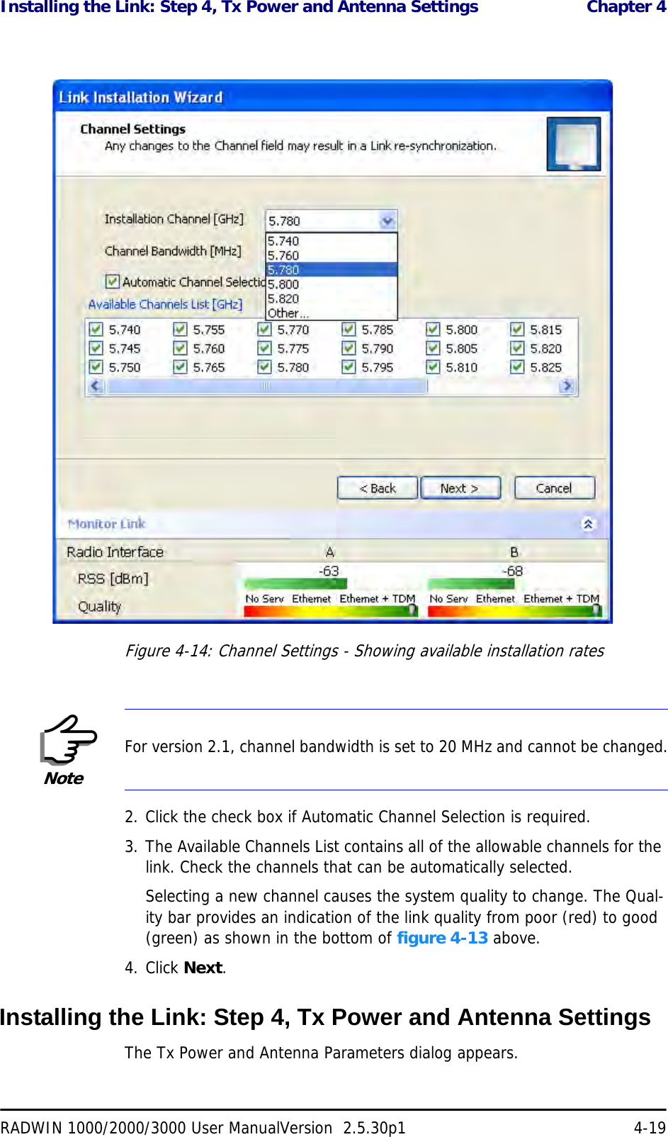 Installing the Link: Step 4, Tx Power and Antenna Settings  Chapter 4RADWIN 1000/2000/3000 User ManualVersion  2.5.30p1 4-19Figure 4-14: Channel Settings - Showing available installation rates2. Click the check box if Automatic Channel Selection is required.3. The Available Channels List contains all of the allowable channels for the link. Check the channels that can be automatically selected.Selecting a new channel causes the system quality to change. The Qual-ity bar provides an indication of the link quality from poor (red) to good (green) as shown in the bottom of figure 4-13 above.4. Click Next.Installing the Link: Step 4, Tx Power and Antenna SettingsThe Tx Power and Antenna Parameters dialog appears.NoteFor version 2.1, channel bandwidth is set to 20 MHz and cannot be changed.