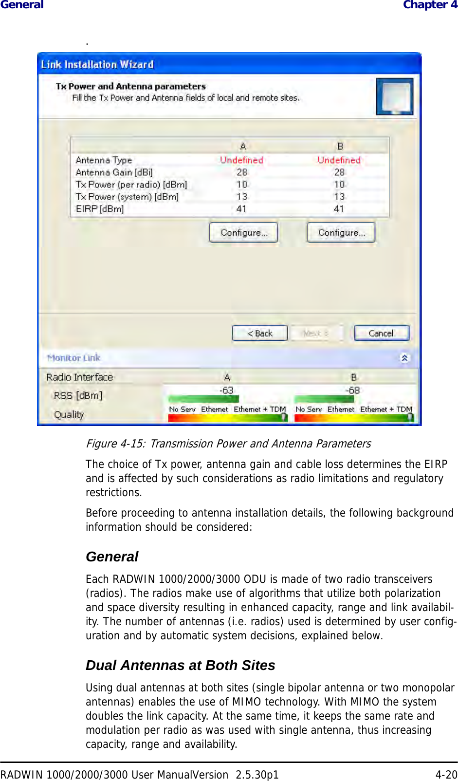 General  Chapter 4RADWIN 1000/2000/3000 User ManualVersion  2.5.30p1 4-20.Figure 4-15: Transmission Power and Antenna ParametersThe choice of Tx power, antenna gain and cable loss determines the EIRP and is affected by such considerations as radio limitations and regulatory restrictions.Before proceeding to antenna installation details, the following background information should be considered:GeneralEach RADWIN 1000/2000/3000 ODU is made of two radio transceivers (radios). The radios make use of algorithms that utilize both polarization and space diversity resulting in enhanced capacity, range and link availabil-ity. The number of antennas (i.e. radios) used is determined by user config-uration and by automatic system decisions, explained below. Dual Antennas at Both SitesUsing dual antennas at both sites (single bipolar antenna or two monopolar antennas) enables the use of MIMO technology. With MIMO the system doubles the link capacity. At the same time, it keeps the same rate and modulation per radio as was used with single antenna, thus increasing capacity, range and availability.