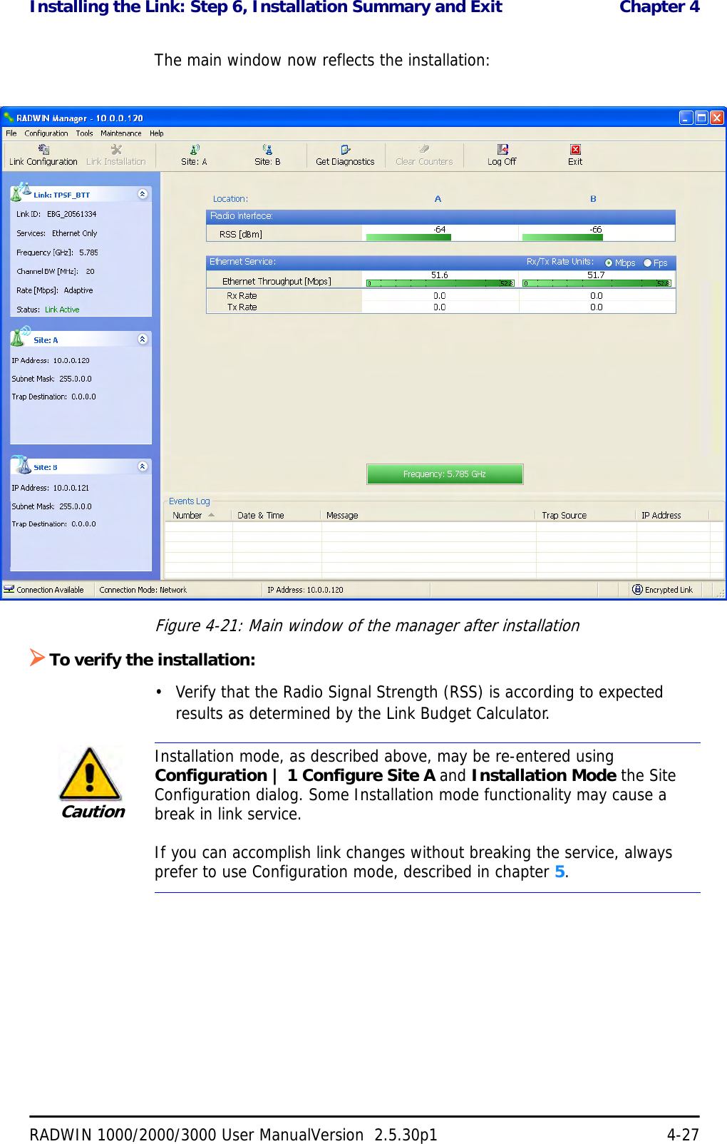 Installing the Link: Step 6, Installation Summary and Exit  Chapter 4RADWIN 1000/2000/3000 User ManualVersion  2.5.30p1 4-27The main window now reflects the installation:Figure 4-21: Main window of the manager after installation ¾To verify the installation:• Verify that the Radio Signal Strength (RSS) is according to expected results as determined by the Link Budget Calculator.CautionInstallation mode, as described above, may be re-entered using Configuration | 1 Configure Site A and Installation Mode the Site Configuration dialog. Some Installation mode functionality may cause a break in link service.If you can accomplish link changes without breaking the service, always prefer to use Configuration mode, described in chapter 5. 