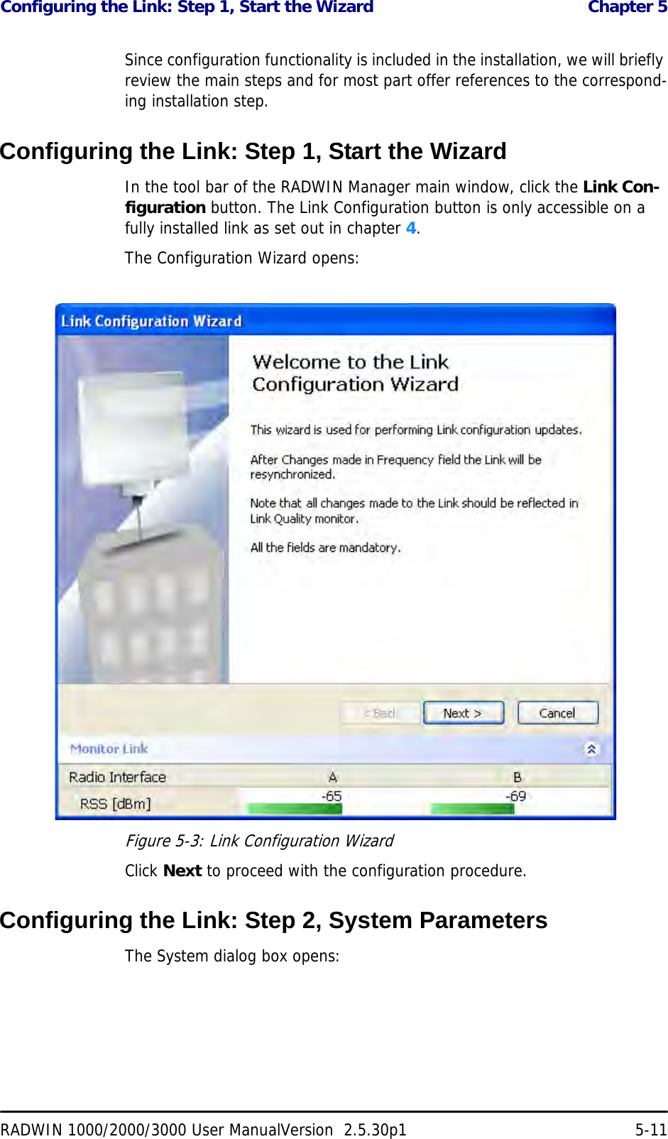 Configuring the Link: Step 1, Start the Wizard  Chapter 5RADWIN 1000/2000/3000 User ManualVersion  2.5.30p1 5-11Since configuration functionality is included in the installation, we will briefly review the main steps and for most part offer references to the correspond-ing installation step.Configuring the Link: Step 1, Start the WizardIn the tool bar of the RADWIN Manager main window, click the Link Con-figuration button. The Link Configuration button is only accessible on a fully installed link as set out in chapter 4.The Configuration Wizard opens:Figure 5-3: Link Configuration WizardClick Next to proceed with the configuration procedure.Configuring the Link: Step 2, System ParametersThe System dialog box opens: