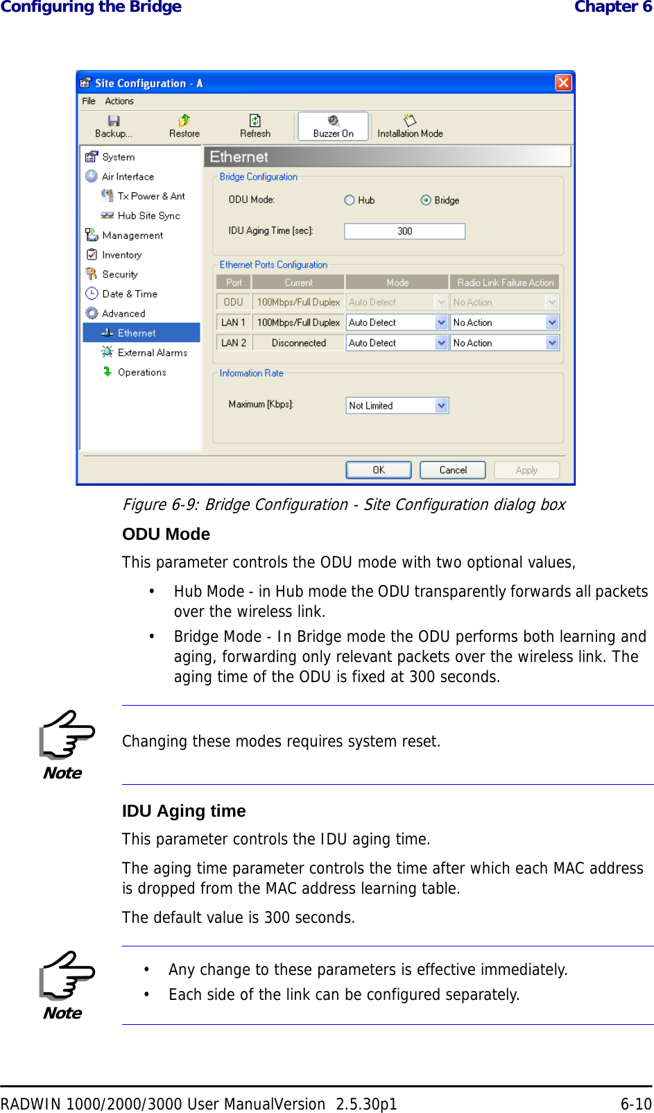 Configuring the Bridge  Chapter 6RADWIN 1000/2000/3000 User ManualVersion  2.5.30p1 6-10Figure 6-9: Bridge Configuration - Site Configuration dialog boxODU ModeThis parameter controls the ODU mode with two optional values, • Hub Mode - in Hub mode the ODU transparently forwards all packets over the wireless link.• Bridge Mode - In Bridge mode the ODU performs both learning and aging, forwarding only relevant packets over the wireless link. The aging time of the ODU is fixed at 300 seconds.IDU Aging timeThis parameter controls the IDU aging time.The aging time parameter controls the time after which each MAC address is dropped from the MAC address learning table.The default value is 300 seconds.NoteChanging these modes requires system reset.Note• Any change to these parameters is effective immediately.• Each side of the link can be configured separately.