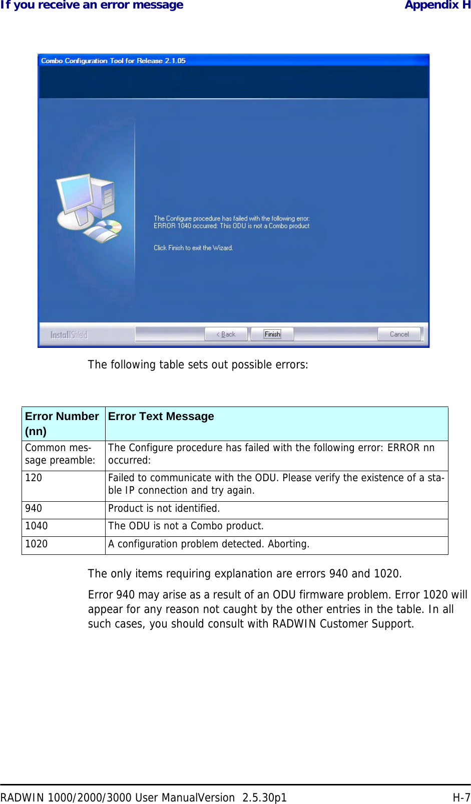 If you receive an error message Appendix HRADWIN 1000/2000/3000 User ManualVersion  2.5.30p1 H-7The following table sets out possible errors:The only items requiring explanation are errors 940 and 1020.Error 940 may arise as a result of an ODU firmware problem. Error 1020 will appear for any reason not caught by the other entries in the table. In all such cases, you should consult with RADWIN Customer Support.Error Number (nn) Error Text MessageCommon mes-sage preamble: The Configure procedure has failed with the following error: ERROR nn occurred:120 Failed to communicate with the ODU. Please verify the existence of a sta-ble IP connection and try again.940 Product is not identified.1040 The ODU is not a Combo product.1020 A configuration problem detected. Aborting.