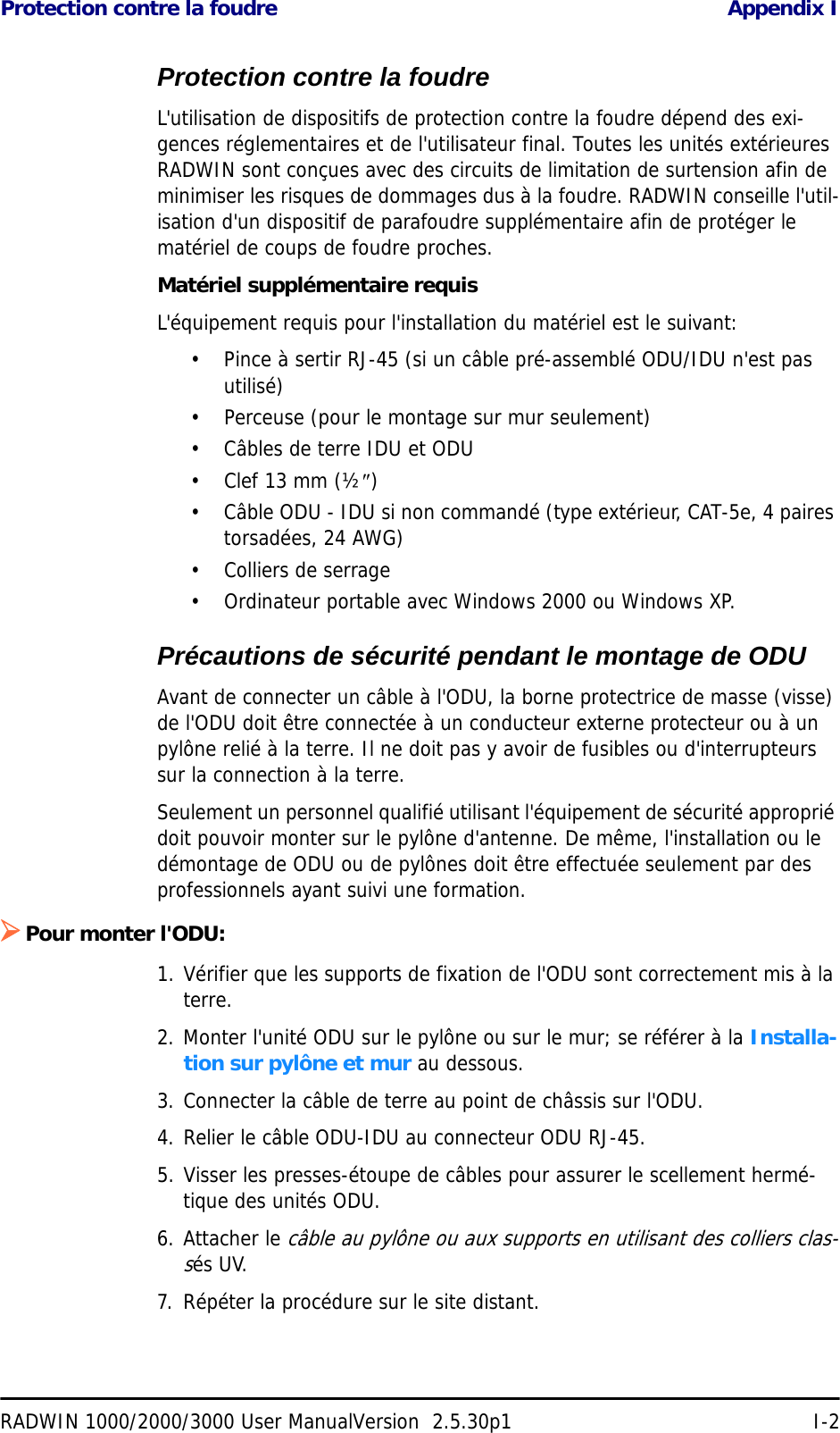 Protection contre la foudre Appendix IRADWIN 1000/2000/3000 User ManualVersion  2.5.30p1 I-2Protection contre la foudreL&apos;utilisation de dispositifs de protection contre la foudre dépend des exi-gences réglementaires et de l&apos;utilisateur final. Toutes les unités extérieures RADWIN sont conçues avec des circuits de limitation de surtension afin de minimiser les risques de dommages dus à la foudre. RADWIN conseille l&apos;util-isation d&apos;un dispositif de parafoudre supplémentaire afin de protéger le matériel de coups de foudre proches.Matériel supplémentaire requisL&apos;équipement requis pour l&apos;installation du matériel est le suivant:• Pince à sertir RJ-45 (si un câble pré-assemblé ODU/IDU n&apos;est pas utilisé)• Perceuse (pour le montage sur mur seulement)• Câbles de terre IDU et ODU•Clef 13 mm (½″)• Câble ODU - IDU si non commandé (type extérieur, CAT-5e, 4 paires torsadées, 24 AWG)• Colliers de serrage • Ordinateur portable avec Windows 2000 ou Windows XP.Précautions de sécurité pendant le montage de ODUAvant de connecter un câble à l&apos;ODU, la borne protectrice de masse (visse) de l&apos;ODU doit être connectée à un conducteur externe protecteur ou à un pylône relié à la terre. Il ne doit pas y avoir de fusibles ou d&apos;interrupteurs sur la connection à la terre.Seulement un personnel qualifié utilisant l&apos;équipement de sécurité approprié doit pouvoir monter sur le pylône d&apos;antenne. De même, l&apos;installation ou le démontage de ODU ou de pylônes doit être effectuée seulement par des professionnels ayant suivi une formation.¾Pour monter l&apos;ODU:1. Vérifier que les supports de fixation de l&apos;ODU sont correctement mis à la terre.2. Monter l&apos;unité ODU sur le pylône ou sur le mur; se référer à la Installa-tion sur pylône et mur au dessous.3. Connecter la câble de terre au point de châssis sur l&apos;ODU.4. Relier le câble ODU-IDU au connecteur ODU RJ-45.5. Visser les presses-étoupe de câbles pour assurer le scellement hermé-tique des unités ODU.6. Attacher le câble au pylône ou aux supports en utilisant des colliers clas-sés UV.7. Répéter la procédure sur le site distant.