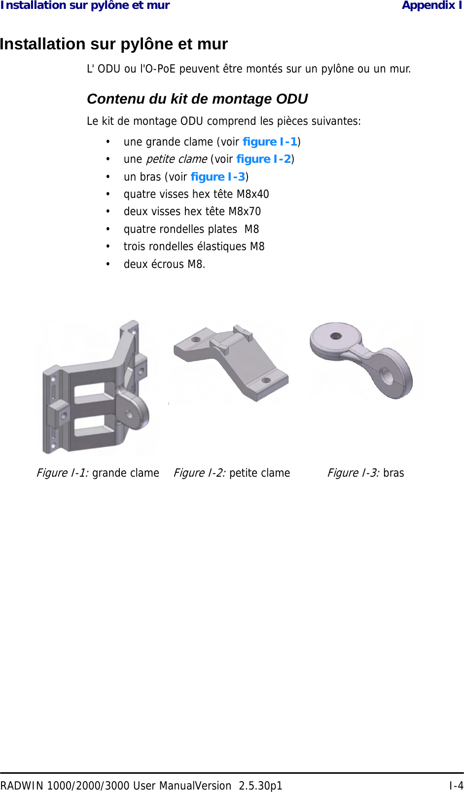 Installation sur pylône et mur Appendix IRADWIN 1000/2000/3000 User ManualVersion  2.5.30p1 I-4Installation sur pylône et murL&apos; ODU ou l&apos;O-PoE peuvent être montés sur un pylône ou un mur.Contenu du kit de montage ODULe kit de montage ODU comprend les pièces suivantes:• une grande clame (voir figure I-1)• une petite clame (voir figure I-2)• un bras (voir figure I-3)• quatre visses hex tête M8x40• deux visses hex tête M8x70• quatre rondelles plates  M8• trois rondelles élastiques M8• deux écrous M8.Figure I-1: grande clameFigure I-2: petite clameFigure I-3: bras