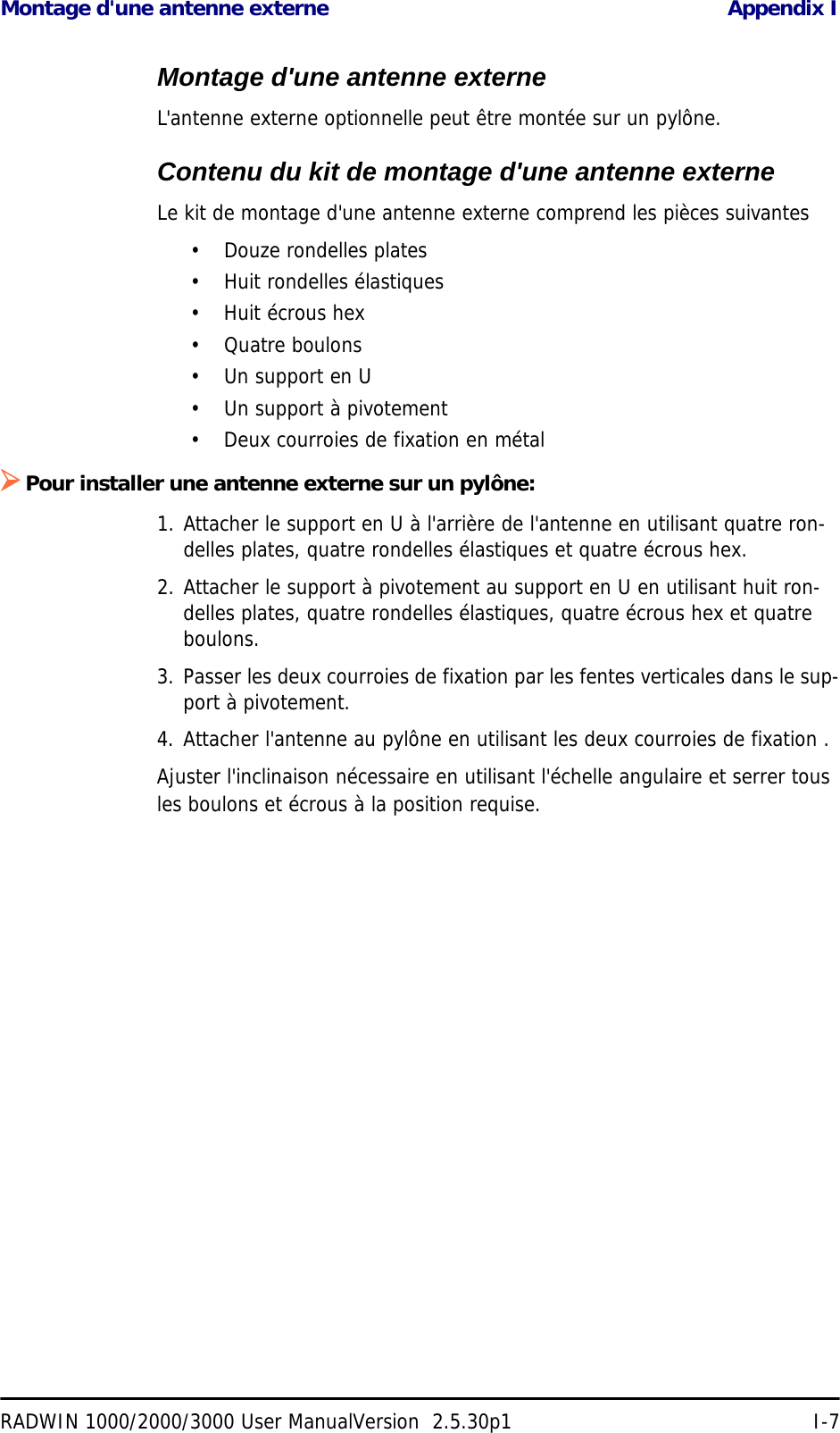 Montage d&apos;une antenne externe Appendix IRADWIN 1000/2000/3000 User ManualVersion  2.5.30p1 I-7Montage d&apos;une antenne externeL&apos;antenne externe optionnelle peut être montée sur un pylône.Contenu du kit de montage d&apos;une antenne externeLe kit de montage d&apos;une antenne externe comprend les pièces suivantes• Douze rondelles plates• Huit rondelles élastiques• Huit écrous hex•Quatre boulons•Un support en U• Un support à pivotement• Deux courroies de fixation en métal¾Pour installer une antenne externe sur un pylône:1. Attacher le support en U à l&apos;arrière de l&apos;antenne en utilisant quatre ron-delles plates, quatre rondelles élastiques et quatre écrous hex.2. Attacher le support à pivotement au support en U en utilisant huit ron-delles plates, quatre rondelles élastiques, quatre écrous hex et quatre boulons.3. Passer les deux courroies de fixation par les fentes verticales dans le sup-port à pivotement.4. Attacher l&apos;antenne au pylône en utilisant les deux courroies de fixation .Ajuster l&apos;inclinaison nécessaire en utilisant l&apos;échelle angulaire et serrer tous les boulons et écrous à la position requise.