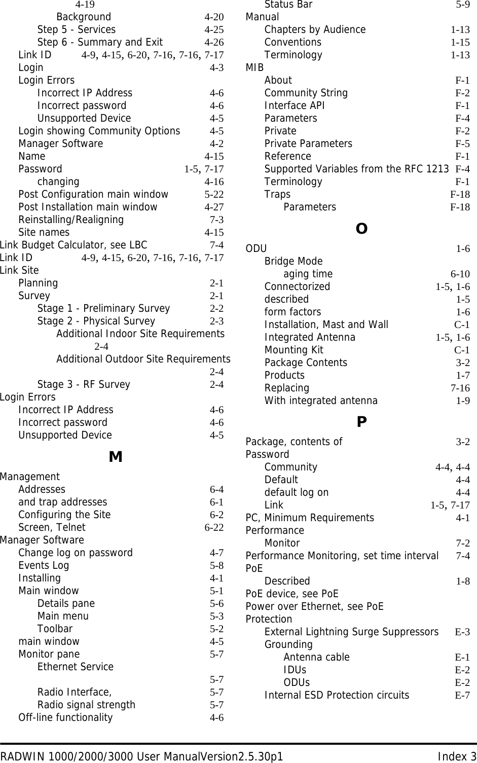 RADWIN 1000/2000/3000 User ManualVersion2.5.30p1 Index 34-19Background 4-20Step 5 - Services 4-25Step 6 - Summary and Exit 4-26Link ID 4-9, 4-15, 6-20, 7-16, 7-16, 7-17Login 4-3Login ErrorsIncorrect IP Address 4-6Incorrect password 4-6Unsupported Device 4-5Login showing Community Options 4-5Manager Software 4-2Name 4-15Password 1-5, 7-17changing 4-16Post Configuration main window 5-22Post Installation main window 4-27Reinstalling/Realigning 7-3Site names 4-15Link Budget Calculator, see LBC 7-4Link ID 4-9, 4-15, 6-20, 7-16, 7-16, 7-17Link SitePlanning 2-1Survey 2-1Stage 1 - Preliminary Survey 2-2Stage 2 - Physical Survey 2-3Additional Indoor Site Requirements 2-4Additional Outdoor Site Requirements2-4Stage 3 - RF Survey 2-4Login ErrorsIncorrect IP Address 4-6Incorrect password 4-6Unsupported Device 4-5MManagementAddresses 6-4and trap addresses 6-1Configuring the Site 6-2Screen, Telnet 6-22Manager SoftwareChange log on password 4-7Events Log 5-8Installing 4-1Main window 5-1Details pane 5-6Main menu 5-3Toolbar 5-2main window 4-5Monitor pane 5-7Ethernet Service 5-7Radio Interface, 5-7Radio signal strength 5-7Off-line functionality 4-6Status Bar 5-9ManualChapters by Audience 1-13Conventions 1-15Terminology 1-13MIBAbout F-1Community String F-2Interface API F-1Parameters F-4Private F-2Private Parameters F-5Reference F-1Supported Variables from the RFC 1213 F-4Terminology F-1Traps F-18Parameters F-18OODU 1-6Bridge Modeaging time 6-10Connectorized 1-5, 1-6described 1-5form factors 1-6Installation, Mast and Wall C-1Integrated Antenna 1-5, 1-6Mounting Kit C-1Package Contents 3-2Products 1-7Replacing 7-16With integrated antenna 1-9PPackage, contents of 3-2PasswordCommunity 4-4, 4-4Default 4-4default log on 4-4Link 1-5, 7-17PC, Minimum Requirements 4-1PerformanceMonitor 7-2Performance Monitoring, set time interval 7-4PoEDescribed 1-8PoE device, see PoEPower over Ethernet, see PoEProtectionExternal Lightning Surge Suppressors E-3GroundingAntenna cable E-1IDUs E-2ODUs E-2Internal ESD Protection circuits E-7