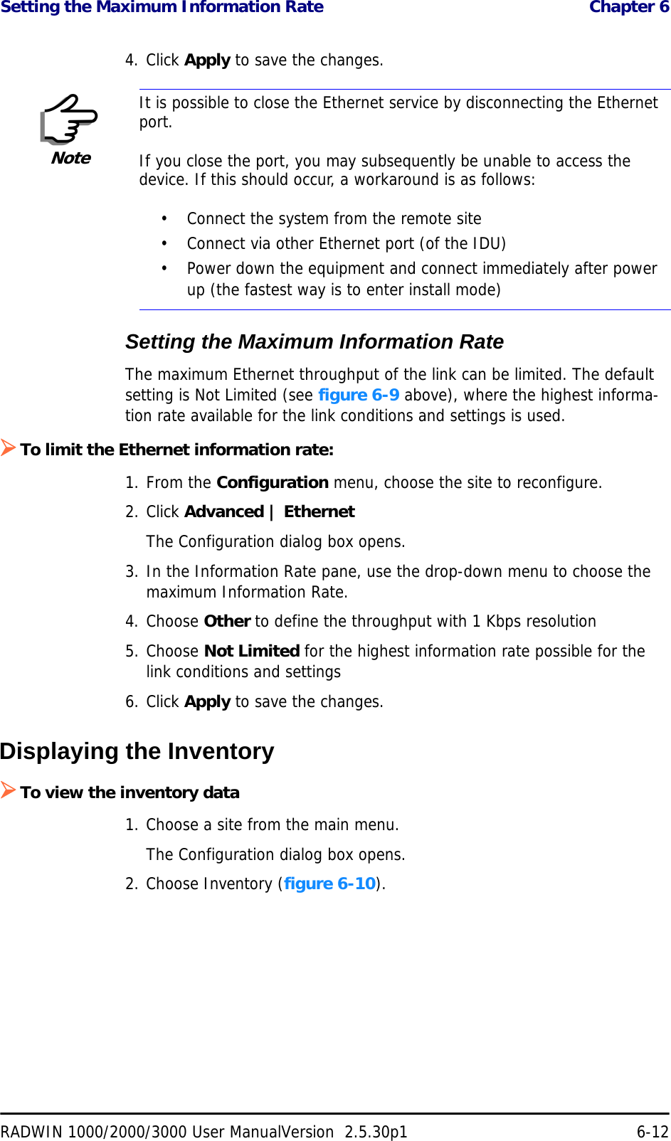 Setting the Maximum Information Rate  Chapter 6RADWIN 1000/2000/3000 User ManualVersion  2.5.30p1 6-124. Click Apply to save the changes.Setting the Maximum Information RateThe maximum Ethernet throughput of the link can be limited. The default setting is Not Limited (see figure 6-9 above), where the highest informa-tion rate available for the link conditions and settings is used.¾To limit the Ethernet information rate:1. From the Configuration menu, choose the site to reconfigure.2. Click Advanced | EthernetThe Configuration dialog box opens.3. In the Information Rate pane, use the drop-down menu to choose the maximum Information Rate.4. Choose Other to define the throughput with 1 Kbps resolution5. Choose Not Limited for the highest information rate possible for the link conditions and settings6. Click Apply to save the changes.Displaying the Inventory¾To view the inventory data1. Choose a site from the main menu.The Configuration dialog box opens.2. Choose Inventory (figure 6-10).NoteIt is possible to close the Ethernet service by disconnecting the Ethernet port.If you close the port, you may subsequently be unable to access the device. If this should occur, a workaround is as follows:• Connect the system from the remote site• Connect via other Ethernet port (of the IDU)• Power down the equipment and connect immediately after power up (the fastest way is to enter install mode)