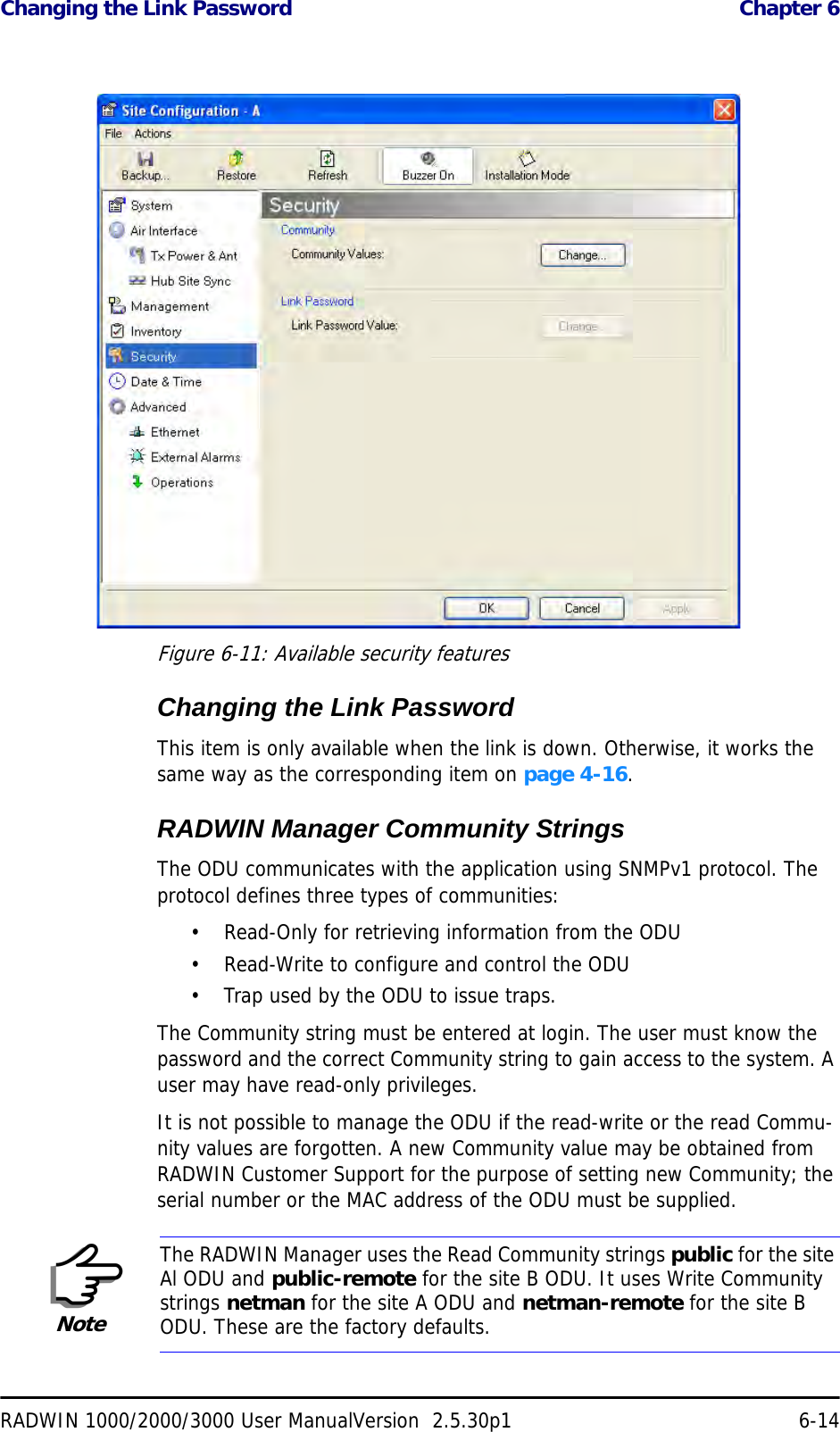 Changing the Link Password  Chapter 6RADWIN 1000/2000/3000 User ManualVersion  2.5.30p1 6-14 Figure 6-11: Available security featuresChanging the Link PasswordThis item is only available when the link is down. Otherwise, it works the same way as the corresponding item on page 4-16.RADWIN Manager Community StringsThe ODU communicates with the application using SNMPv1 protocol. The protocol defines three types of communities:• Read-Only for retrieving information from the ODU• Read-Write to configure and control the ODU• Trap used by the ODU to issue traps.The Community string must be entered at login. The user must know the password and the correct Community string to gain access to the system. A user may have read-only privileges.It is not possible to manage the ODU if the read-write or the read Commu-nity values are forgotten. A new Community value may be obtained from RADWIN Customer Support for the purpose of setting new Community; the serial number or the MAC address of the ODU must be supplied.NoteThe RADWIN Manager uses the Read Community strings public for the site Al ODU and public-remote for the site B ODU. It uses Write Community strings netman for the site A ODU and netman-remote for the site B ODU. These are the factory defaults.