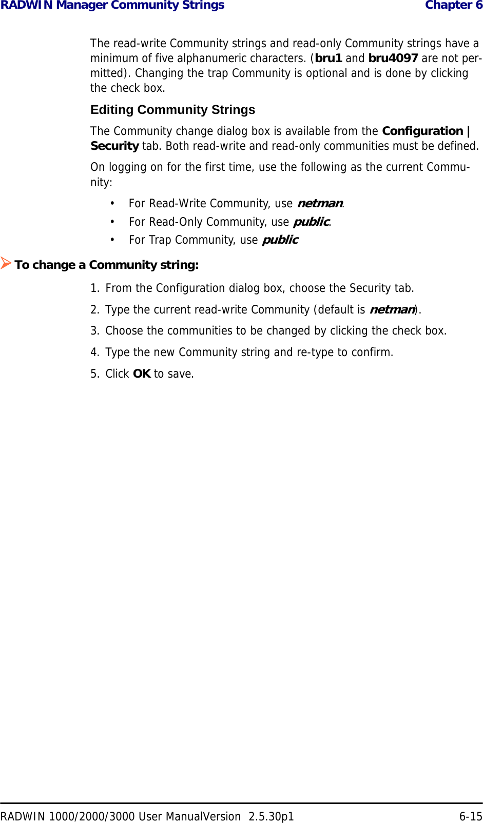 RADWIN Manager Community Strings  Chapter 6RADWIN 1000/2000/3000 User ManualVersion  2.5.30p1 6-15The read-write Community strings and read-only Community strings have a minimum of five alphanumeric characters. (bru1 and bru4097 are not per-mitted). Changing the trap Community is optional and is done by clicking the check box.Editing Community StringsThe Community change dialog box is available from the Configuration | Security tab. Both read-write and read-only communities must be defined. On logging on for the first time, use the following as the current Commu-nity:• For Read-Write Community, use netman. • For Read-Only Community, use public.• For Trap Community, use public¾To change a Community string:1. From the Configuration dialog box, choose the Security tab.2. Type the current read-write Community (default is netman).3. Choose the communities to be changed by clicking the check box.4. Type the new Community string and re-type to confirm.5. Click OK to save.