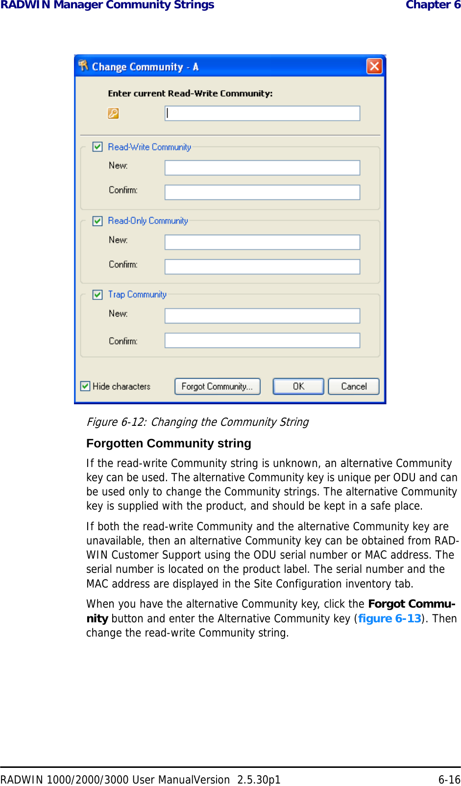 RADWIN Manager Community Strings  Chapter 6RADWIN 1000/2000/3000 User ManualVersion  2.5.30p1 6-16Figure 6-12: Changing the Community StringForgotten Community stringIf the read-write Community string is unknown, an alternative Community key can be used. The alternative Community key is unique per ODU and can be used only to change the Community strings. The alternative Community key is supplied with the product, and should be kept in a safe place. If both the read-write Community and the alternative Community key are unavailable, then an alternative Community key can be obtained from RAD-WIN Customer Support using the ODU serial number or MAC address. The serial number is located on the product label. The serial number and the MAC address are displayed in the Site Configuration inventory tab.When you have the alternative Community key, click the Forgot Commu-nity button and enter the Alternative Community key (figure 6-13). Then change the read-write Community string.