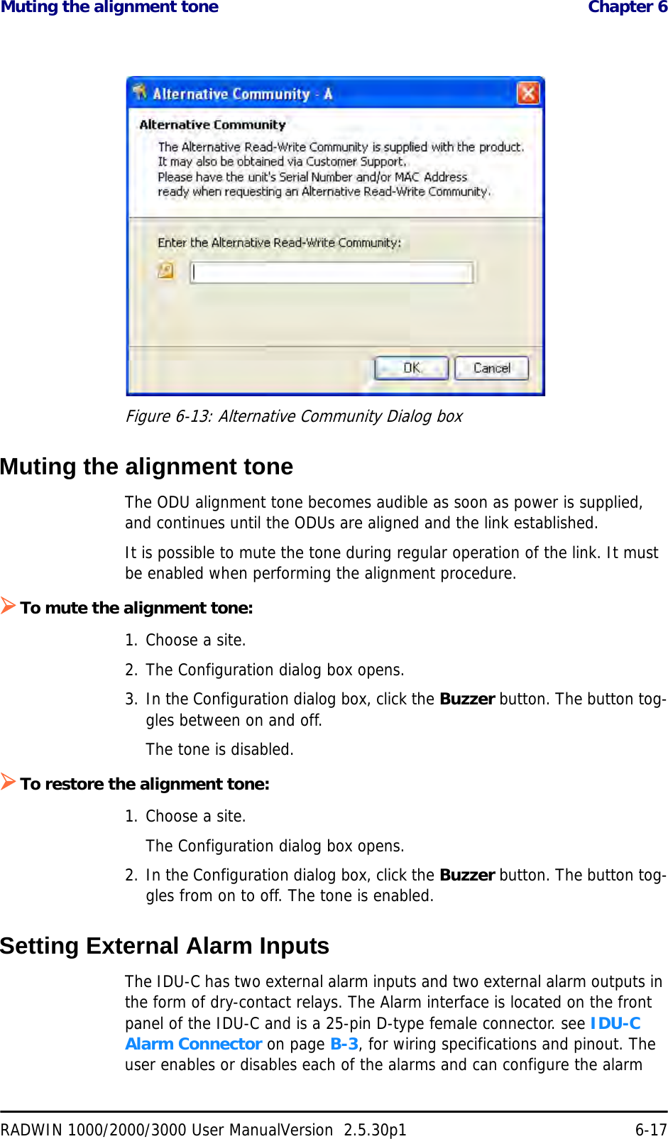 Muting the alignment tone  Chapter 6RADWIN 1000/2000/3000 User ManualVersion  2.5.30p1 6-17Figure 6-13: Alternative Community Dialog boxMuting the alignment toneThe ODU alignment tone becomes audible as soon as power is supplied, and continues until the ODUs are aligned and the link established.It is possible to mute the tone during regular operation of the link. It must be enabled when performing the alignment procedure.¾To mute the alignment tone:1. Choose a site.2. The Configuration dialog box opens.3. In the Configuration dialog box, click the Buzzer button. The button tog-gles between on and off.The tone is disabled.¾To restore the alignment tone:1. Choose a site.The Configuration dialog box opens.2. In the Configuration dialog box, click the Buzzer button. The button tog-gles from on to off. The tone is enabled.Setting External Alarm InputsThe IDU-C has two external alarm inputs and two external alarm outputs in the form of dry-contact relays. The Alarm interface is located on the front panel of the IDU-C and is a 25-pin D-type female connector. see IDU-C Alarm Connector on page B-3, for wiring specifications and pinout. The user enables or disables each of the alarms and can configure the alarm 