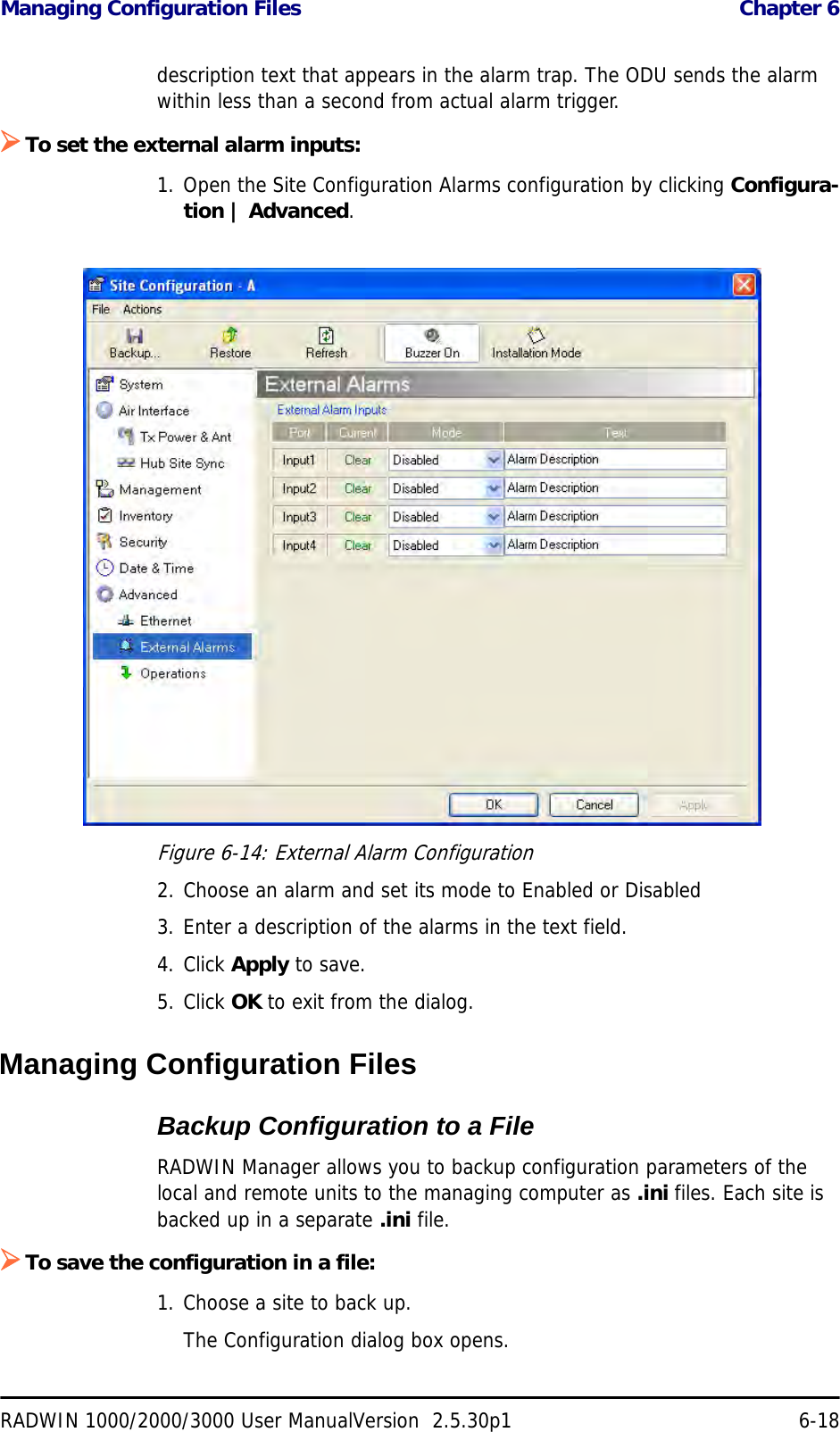 Managing Configuration Files  Chapter 6RADWIN 1000/2000/3000 User ManualVersion  2.5.30p1 6-18description text that appears in the alarm trap. The ODU sends the alarm within less than a second from actual alarm trigger.¾To set the external alarm inputs:1. Open the Site Configuration Alarms configuration by clicking Configura-tion | Advanced.Figure 6-14: External Alarm Configuration2. Choose an alarm and set its mode to Enabled or Disabled3. Enter a description of the alarms in the text field.4. Click Apply to save.5. Click OK to exit from the dialog.Managing Configuration FilesBackup Configuration to a FileRADWIN Manager allows you to backup configuration parameters of the local and remote units to the managing computer as .ini files. Each site is backed up in a separate .ini file.¾To save the configuration in a file:1. Choose a site to back up.The Configuration dialog box opens.