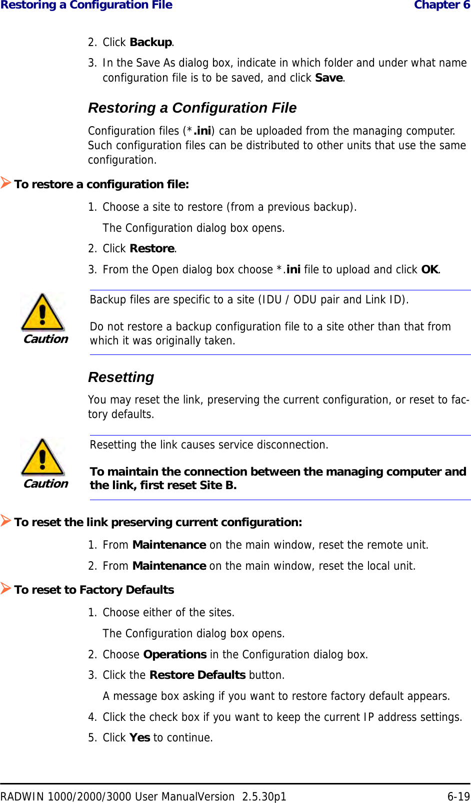 Restoring a Configuration File  Chapter 6RADWIN 1000/2000/3000 User ManualVersion  2.5.30p1 6-192. Click Backup.3. In the Save As dialog box, indicate in which folder and under what name configuration file is to be saved, and click Save.Restoring a Configuration FileConfiguration files (*.ini) can be uploaded from the managing computer. Such configuration files can be distributed to other units that use the same configuration.¾To restore a configuration file:1. Choose a site to restore (from a previous backup).The Configuration dialog box opens.2. Click Restore.3. From the Open dialog box choose *.ini file to upload and click OK.ResettingYou may reset the link, preserving the current configuration, or reset to fac-tory defaults.¾To reset the link preserving current configuration:1. From Maintenance on the main window, reset the remote unit.2. From Maintenance on the main window, reset the local unit.¾To reset to Factory Defaults1. Choose either of the sites.The Configuration dialog box opens.2. Choose Operations in the Configuration dialog box.3. Click the Restore Defaults button.A message box asking if you want to restore factory default appears.4. Click the check box if you want to keep the current IP address settings.5. Click Yes to continue.CautionBackup files are specific to a site (IDU / ODU pair and Link ID).Do not restore a backup configuration file to a site other than that from which it was originally taken.CautionResetting the link causes service disconnection.To maintain the connection between the managing computer and the link, first reset Site B.