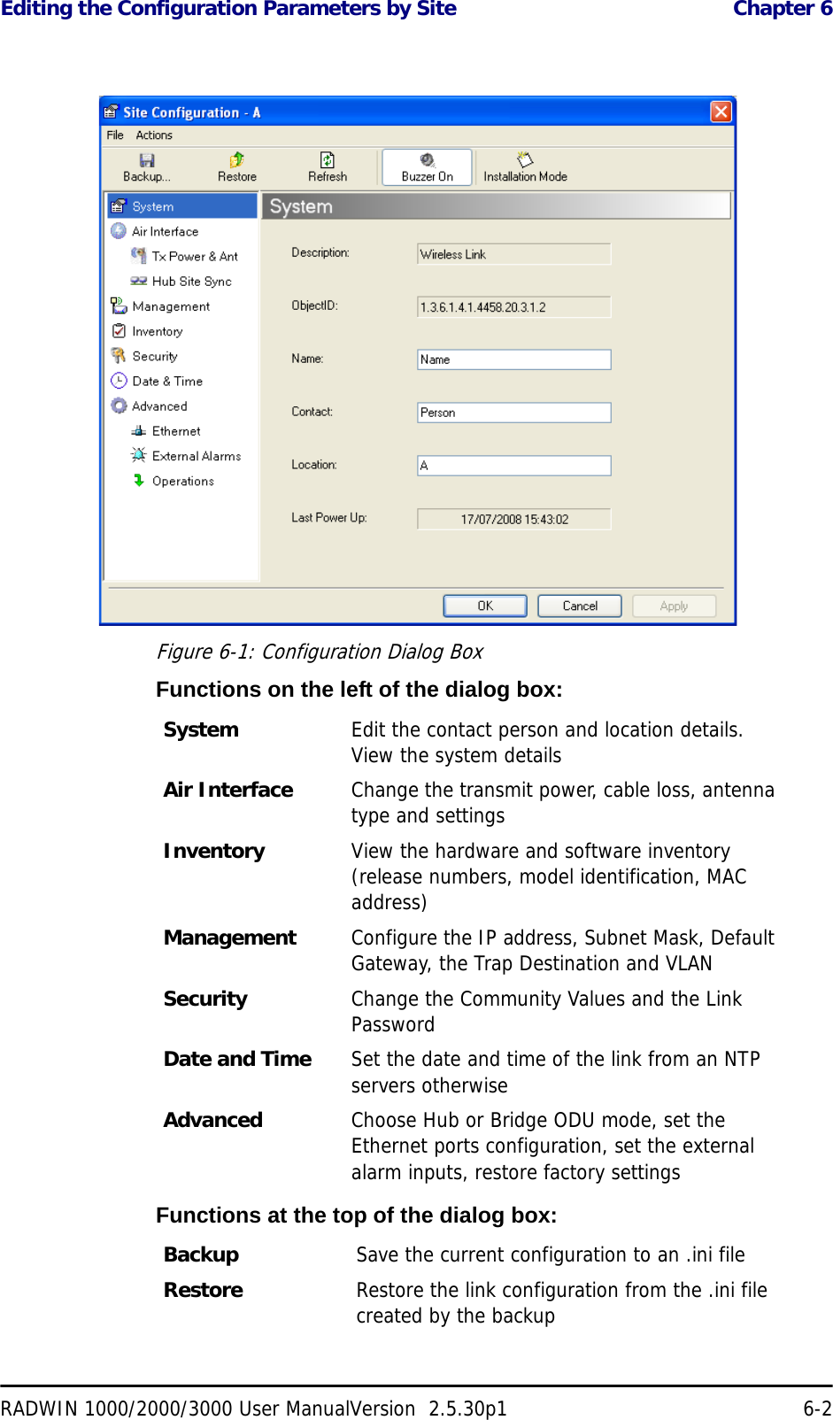 Editing the Configuration Parameters by Site  Chapter 6RADWIN 1000/2000/3000 User ManualVersion  2.5.30p1 6-2 Figure 6-1: Configuration Dialog BoxFunctions on the left of the dialog box:Functions at the top of the dialog box:System  Edit the contact person and location details. View the system detailsAir Interface Change the transmit power, cable loss, antenna type and settingsInventory View the hardware and software inventory (release numbers, model identification, MAC address)Management Configure the IP address, Subnet Mask, Default Gateway, the Trap Destination and VLANSecurity Change the Community Values and the Link PasswordDate and Time Set the date and time of the link from an NTP servers otherwiseAdvanced Choose Hub or Bridge ODU mode, set the Ethernet ports configuration, set the external alarm inputs, restore factory settingsBackup Save the current configuration to an .ini fileRestore Restore the link configuration from the .ini file created by the backup