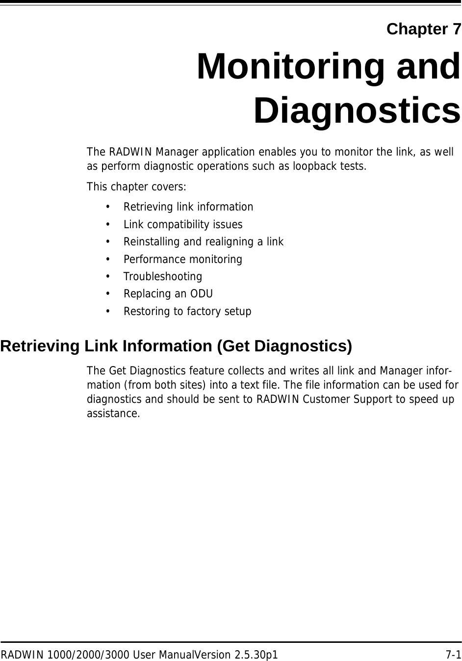 RADWIN 1000/2000/3000 User ManualVersion 2.5.30p1 7-1Chapter 7Monitoring andDiagnosticsThe RADWIN Manager application enables you to monitor the link, as well as perform diagnostic operations such as loopback tests. This chapter covers:• Retrieving link information• Link compatibility issues• Reinstalling and realigning a link• Performance monitoring• Troubleshooting•Replacing an ODU• Restoring to factory setupRetrieving Link Information (Get Diagnostics)The Get Diagnostics feature collects and writes all link and Manager infor-mation (from both sites) into a text file. The file information can be used for diagnostics and should be sent to RADWIN Customer Support to speed up assistance.