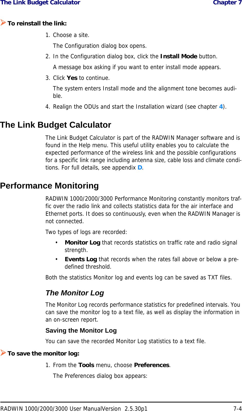 The Link Budget Calculator  Chapter 7RADWIN 1000/2000/3000 User ManualVersion  2.5.30p1 7-4¾To reinstall the link:1. Choose a site.The Configuration dialog box opens.2. In the Configuration dialog box, click the Install Mode button.A message box asking if you want to enter install mode appears.3. Click Yes to continue.The system enters Install mode and the alignment tone becomes audi-ble.4. Realign the ODUs and start the Installation wizard (see chapter 4).The Link Budget CalculatorThe Link Budget Calculator is part of the RADWIN Manager software and is found in the Help menu. This useful utility enables you to calculate the expected performance of the wireless link and the possible configurations for a specific link range including antenna size, cable loss and climate condi-tions. For full details, see appendix D.Performance MonitoringRADWIN 1000/2000/3000 Performance Monitoring constantly monitors traf-fic over the radio link and collects statistics data for the air interface and Ethernet ports. It does so continuously, even when the RADWIN Manager is not connected.Two types of logs are recorded: •Monitor Log that records statistics on traffic rate and radio signal strength.•Events Log that records when the rates fall above or below a pre-defined threshold. Both the statistics Monitor log and events log can be saved as TXT files.The Monitor LogThe Monitor Log records performance statistics for predefined intervals. You can save the monitor log to a text file, as well as display the information in an on-screen report.Saving the Monitor LogYou can save the recorded Monitor Log statistics to a text file.¾To save the monitor log:1. From the Tools menu, choose Preferences.The Preferences dialog box appears: