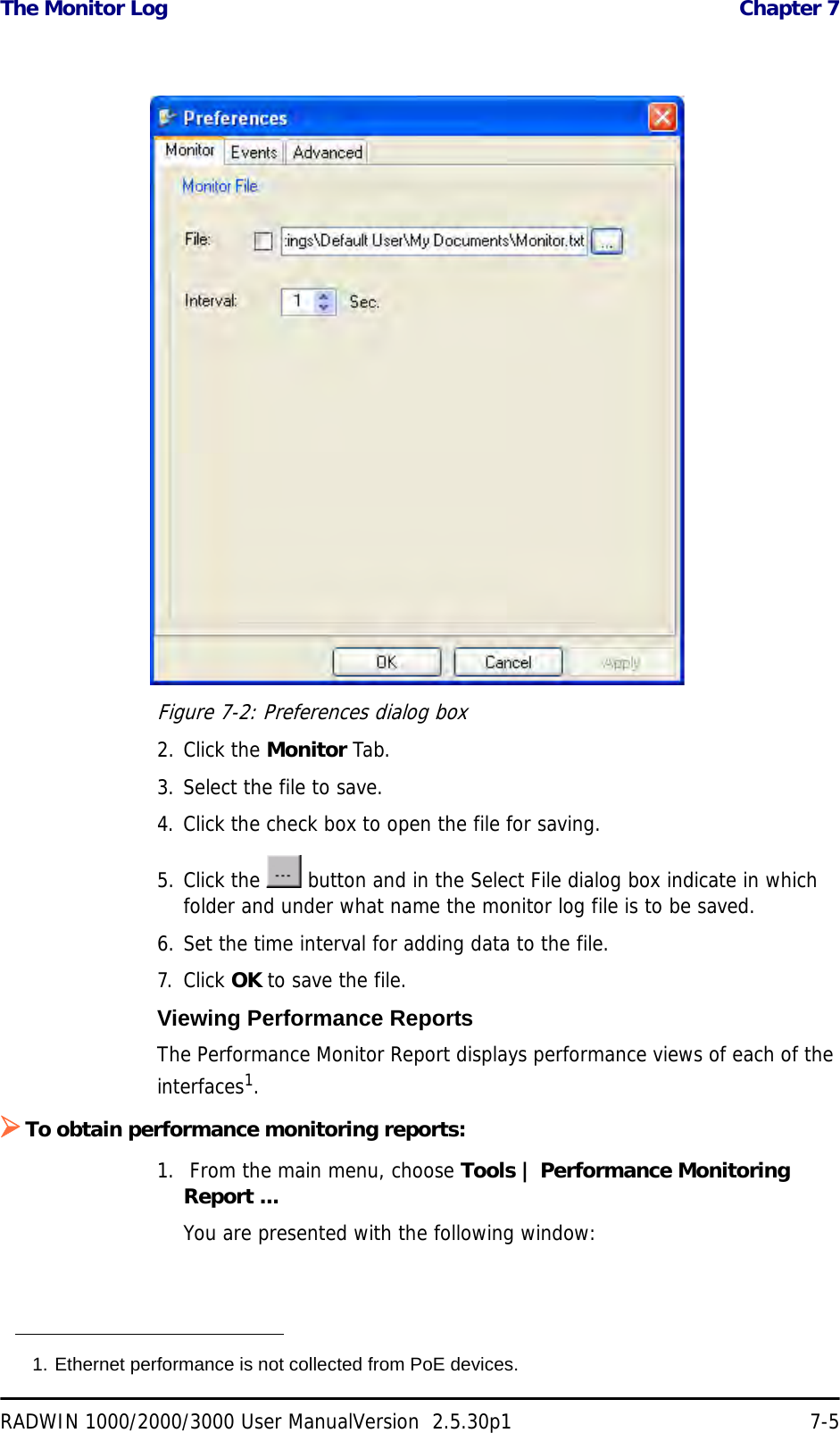 The Monitor Log  Chapter 7RADWIN 1000/2000/3000 User ManualVersion  2.5.30p1 7-5Figure 7-2: Preferences dialog box2. Click the Monitor Tab.3. Select the file to save.4. Click the check box to open the file for saving.5. Click the   button and in the Select File dialog box indicate in which folder and under what name the monitor log file is to be saved.6. Set the time interval for adding data to the file.7. Click OK to save the file.Viewing Performance ReportsThe Performance Monitor Report displays performance views of each of the interfaces1.¾To obtain performance monitoring reports:1.  From the main menu, choose Tools | Performance Monitoring Report ...You are presented with the following window:1. Ethernet performance is not collected from PoE devices.