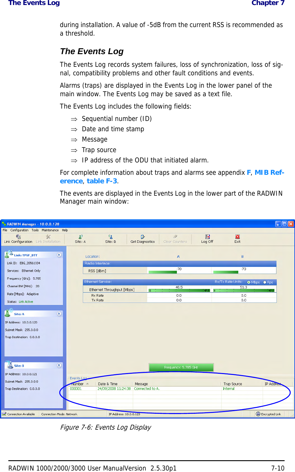 The Events Log  Chapter 7RADWIN 1000/2000/3000 User ManualVersion  2.5.30p1 7-10during installation. A value of -5dB from the current RSS is recommended as a threshold.The Events LogThe Events Log records system failures, loss of synchronization, loss of sig-nal, compatibility problems and other fault conditions and events.Alarms (traps) are displayed in the Events Log in the lower panel of the main window. The Events Log may be saved as a text file.The Events Log includes the following fields:⇒Sequential number (ID)⇒Date and time stamp⇒Message⇒Trap source⇒IP address of the ODU that initiated alarm.For complete information about traps and alarms see appendix F, MIB Ref-erence, table F-3.The events are displayed in the Events Log in the lower part of the RADWIN Manager main window:Figure 7-6: Events Log Display