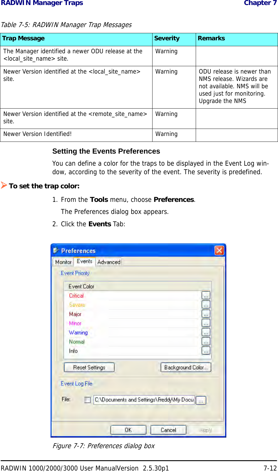 RADWIN Manager Traps  Chapter 7RADWIN 1000/2000/3000 User ManualVersion  2.5.30p1 7-12Setting the Events PreferencesYou can define a color for the traps to be displayed in the Event Log win-dow, according to the severity of the event. The severity is predefined.¾To set the trap color:1. From the Tools menu, choose Preferences.The Preferences dialog box appears.2. Click the Events Tab:Figure 7-7: Preferences dialog boxThe Manager identified a newer ODU release at the &lt;local_site_name&gt; site. WarningNewer Version identified at the &lt;local_site_name&gt; site. Warning ODU release is newer than NMS release. Wizards are not available. NMS will be used just for monitoring. Upgrade the NMSNewer Version identified at the &lt;remote_site_name&gt; site. WarningNewer Version Identified! WarningTable 7-5: RADWIN Manager Trap MessagesTrap Message Severity Remarks
