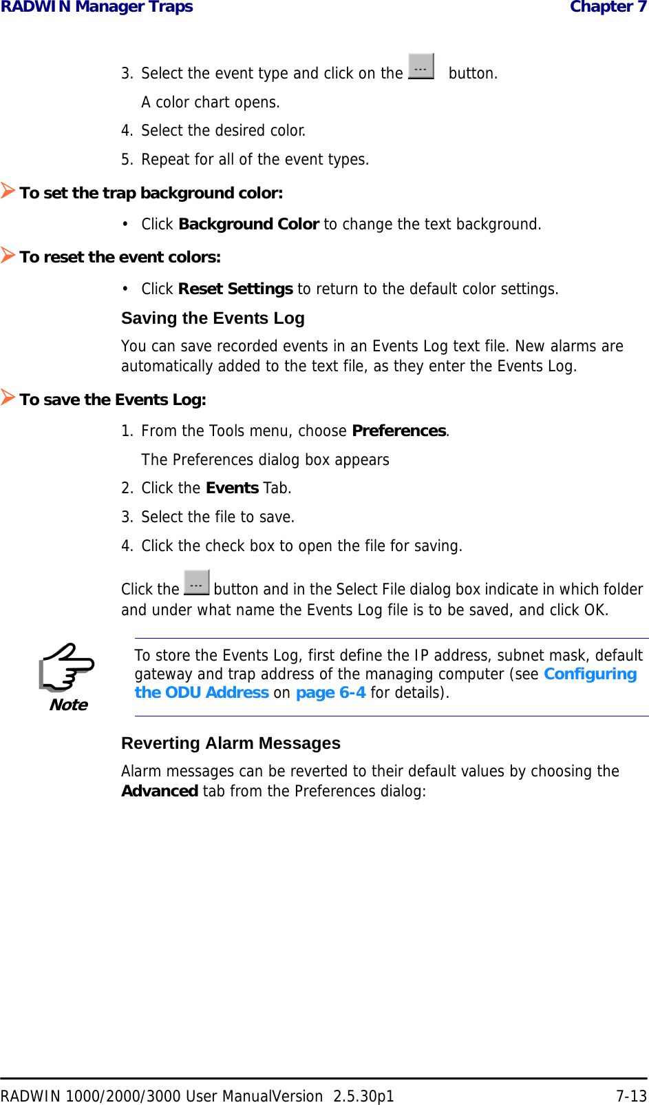 RADWIN Manager Traps  Chapter 7RADWIN 1000/2000/3000 User ManualVersion  2.5.30p1 7-133. Select the event type and click on the     button.A color chart opens. 4. Select the desired color.5. Repeat for all of the event types.¾To set the trap background color:• Click Background Color to change the text background. ¾To reset the event colors:• Click Reset Settings to return to the default color settings. Saving the Events LogYou can save recorded events in an Events Log text file. New alarms are automatically added to the text file, as they enter the Events Log.¾To save the Events Log:1. From the Tools menu, choose Preferences.The Preferences dialog box appears2. Click the Events Tab.3. Select the file to save.4. Click the check box to open the file for saving.Click the   button and in the Select File dialog box indicate in which folder and under what name the Events Log file is to be saved, and click OK.Reverting Alarm MessagesAlarm messages can be reverted to their default values by choosing the Advanced tab from the Preferences dialog:NoteTo store the Events Log, first define the IP address, subnet mask, default gateway and trap address of the managing computer (see Configuring the ODU Address on page 6-4 for details).