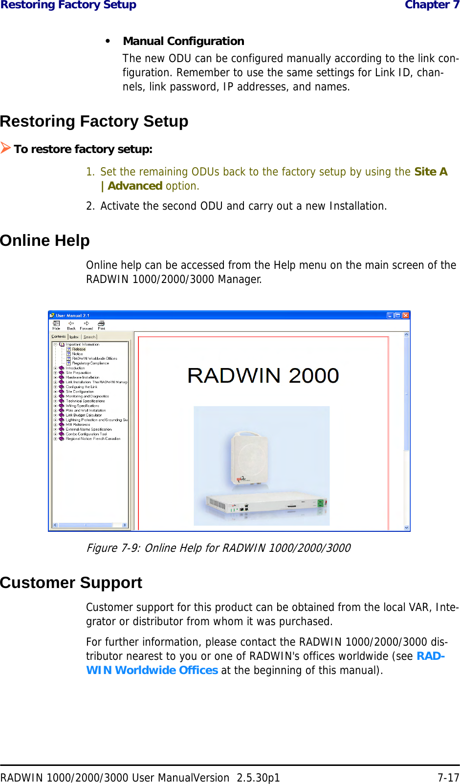 Restoring Factory Setup  Chapter 7RADWIN 1000/2000/3000 User ManualVersion  2.5.30p1 7-17• Manual ConfigurationThe new ODU can be configured manually according to the link con-figuration. Remember to use the same settings for Link ID, chan-nels, link password, IP addresses, and names. Restoring Factory Setup¾To restore factory setup:1. Set the remaining ODUs back to the factory setup by using the Site A |Advanced option.2. Activate the second ODU and carry out a new Installation.Online HelpOnline help can be accessed from the Help menu on the main screen of the RADWIN 1000/2000/3000 Manager.Figure 7-9: Online Help for RADWIN 1000/2000/3000Customer SupportCustomer support for this product can be obtained from the local VAR, Inte-grator or distributor from whom it was purchased.For further information, please contact the RADWIN 1000/2000/3000 dis-tributor nearest to you or one of RADWIN&apos;s offices worldwide (see RAD-WIN Worldwide Offices at the beginning of this manual).
