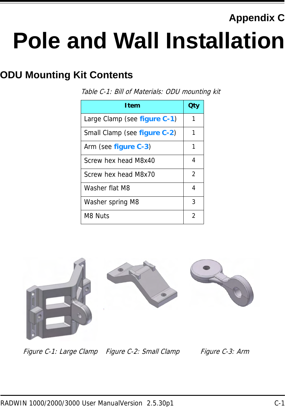 RADWIN 1000/2000/3000 User ManualVersion  2.5.30p1 C-1Appendix CPole and Wall InstallationODU Mounting Kit ContentsTable C-1: Bill of Materials: ODU mounting kitItem QtyLarge Clamp (see figure C-1)1Small Clamp (see figure C-2)1Arm (see figure C-3)1Screw hex head M8x40 4Screw hex head M8x70 2Washer flat M8 4Washer spring M8 3M8 Nuts 2Figure C-1: Large Clamp Figure C-2: Small Clamp Figure C-3: Arm