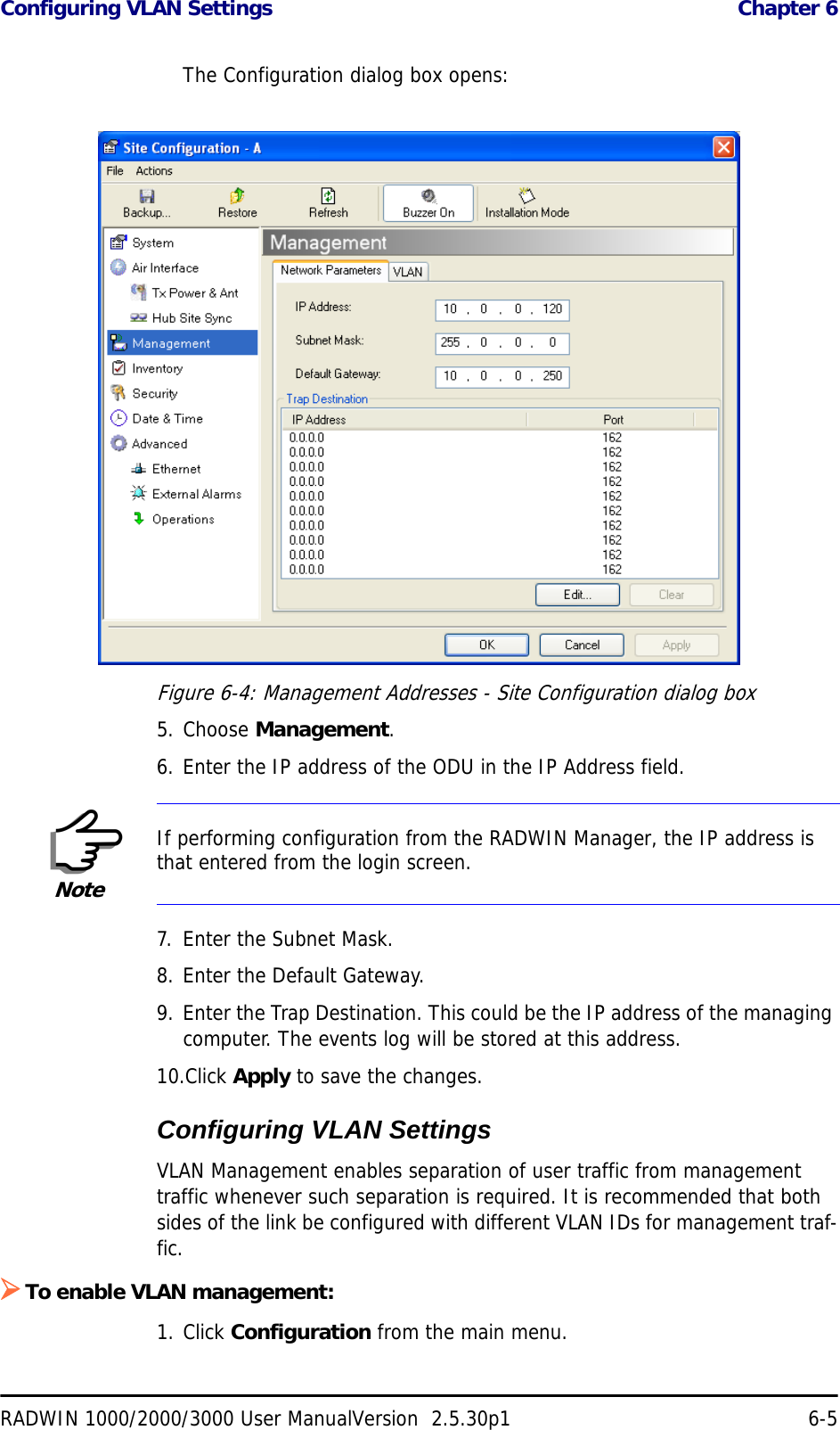 Configuring VLAN Settings  Chapter 6RADWIN 1000/2000/3000 User ManualVersion  2.5.30p1 6-5The Configuration dialog box opens:Figure 6-4: Management Addresses - Site Configuration dialog box5. Choose Management.6. Enter the IP address of the ODU in the IP Address field.7. Enter the Subnet Mask.8. Enter the Default Gateway.9. Enter the Trap Destination. This could be the IP address of the managing computer. The events log will be stored at this address.10.Click Apply to save the changes.Configuring VLAN SettingsVLAN Management enables separation of user traffic from management traffic whenever such separation is required. It is recommended that both sides of the link be configured with different VLAN IDs for management traf-fic.¾To enable VLAN management:1. Click Configuration from the main menu.NoteIf performing configuration from the RADWIN Manager, the IP address is that entered from the login screen.