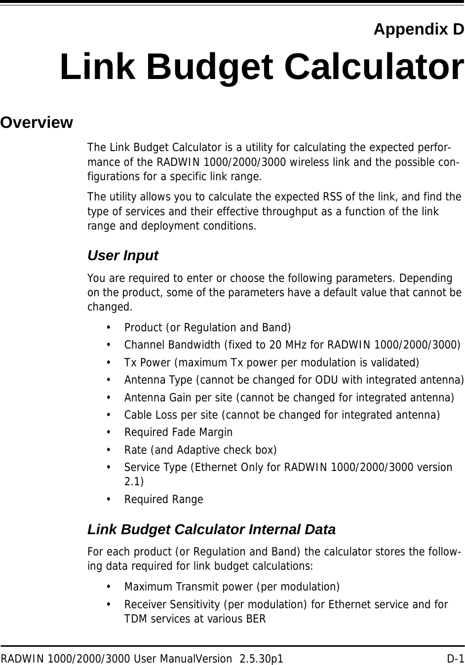 RADWIN 1000/2000/3000 User ManualVersion  2.5.30p1 D-1Appendix DLink Budget CalculatorOverviewThe Link Budget Calculator is a utility for calculating the expected perfor-mance of the RADWIN 1000/2000/3000 wireless link and the possible con-figurations for a specific link range.The utility allows you to calculate the expected RSS of the link, and find the type of services and their effective throughput as a function of the link range and deployment conditions.User InputYou are required to enter or choose the following parameters. Depending on the product, some of the parameters have a default value that cannot be changed. • Product (or Regulation and Band)• Channel Bandwidth (fixed to 20 MHz for RADWIN 1000/2000/3000)• Tx Power (maximum Tx power per modulation is validated)• Antenna Type (cannot be changed for ODU with integrated antenna)• Antenna Gain per site (cannot be changed for integrated antenna)• Cable Loss per site (cannot be changed for integrated antenna)• Required Fade Margin• Rate (and Adaptive check box)• Service Type (Ethernet Only for RADWIN 1000/2000/3000 version 2.1)• Required RangeLink Budget Calculator Internal DataFor each product (or Regulation and Band) the calculator stores the follow-ing data required for link budget calculations:• Maximum Transmit power (per modulation)• Receiver Sensitivity (per modulation) for Ethernet service and for TDM services at various BER