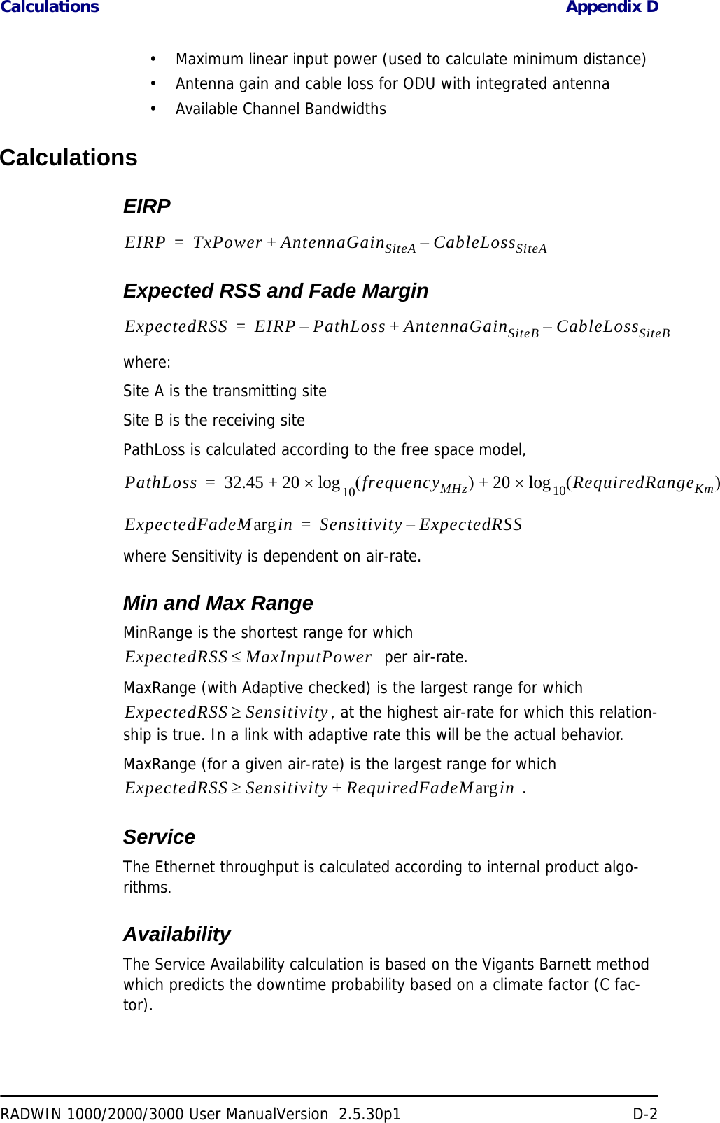 Calculations Appendix DRADWIN 1000/2000/3000 User ManualVersion  2.5.30p1 D-2• Maximum linear input power (used to calculate minimum distance)• Antenna gain and cable loss for ODU with integrated antenna• Available Channel BandwidthsCalculationsEIRPExpected RSS and Fade Marginwhere:Site A is the transmitting siteSite B is the receiving sitePathLoss is calculated according to the free space model,where Sensitivity is dependent on air-rate.Min and Max RangeMinRange is the shortest range for which   per air-rate.MaxRange (with Adaptive checked) is the largest range for which , at the highest air-rate for which this relation-ship is true. In a link with adaptive rate this will be the actual behavior. MaxRange (for a given air-rate) is the largest range for which  .ServiceThe Ethernet throughput is calculated according to internal product algo-rithms.AvailabilityThe Service Availability calculation is based on the Vigants Barnett method which predicts the downtime probability based on a climate factor (C fac-tor).EIRP TxPower AntennaGainSiteA CableLossSiteA–+=ExpectedRSS EIRP PathLoss AntennaGainSiteB CableLossSiteB–+–=PathLoss 32.45 20 frequencyMHz()20 RequiredRangeKm()10log×+10log×+=ExpectedFadeM inarg Sensitivity ExpectedRSS–=ExpectedRSS MaxInputPower≤ExpectedRSS Sensitivity≥ExpectedRSS Sensitivity RequiredFadeM inarg+≥