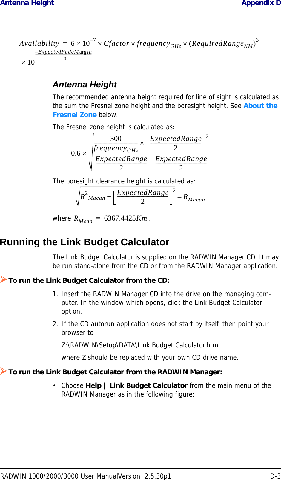 Antenna Height Appendix DRADWIN 1000/2000/3000 User ManualVersion  2.5.30p1 D-3Antenna HeightThe recommended antenna height required for line of sight is calculated as the sum the Fresnel zone height and the boresight height. See About the Fresnel Zone below.The Fresnel zone height is calculated as:The boresight clearance height is calculated as:where .Running the Link Budget CalculatorThe Link Budget Calculator is supplied on the RADWIN Manager CD. It may be run stand-alone from the CD or from the RADWIN Manager application.¾To run the Link Budget Calculator from the CD:1. Insert the RADWIN Manager CD into the drive on the managing com-puter. In the window which opens, click the Link Budget Calculator option.2. If the CD autorun application does not start by itself, then point your browser toZ:\RADWIN\Setup\DATA\Link Budget Calculator.htmwhere Z should be replaced with your own CD drive name.¾To run the Link Budget Calculator from the RADWIN Manager:•Choose Help | Link Budget Calculator from the main menu of the RADWIN Manager as in the following figure:Availability 6107–×Cfactor×frequencyGHz×RequiredRangeKM()3×10ExpectedFadeM inarg–10------------------------------------------------------------×=0.6300frequencyGHz----------------------------------- ExpectedRange2----------------------------------------- 2×ExpectedRange2----------------------------------------- ExpectedRange2-----------------------------------------+--------------------------------------------------------------------------------------------×R2Maean ExpectedRange2----------------------------------------- 2+RMaean–RMean 6367.4425Km=