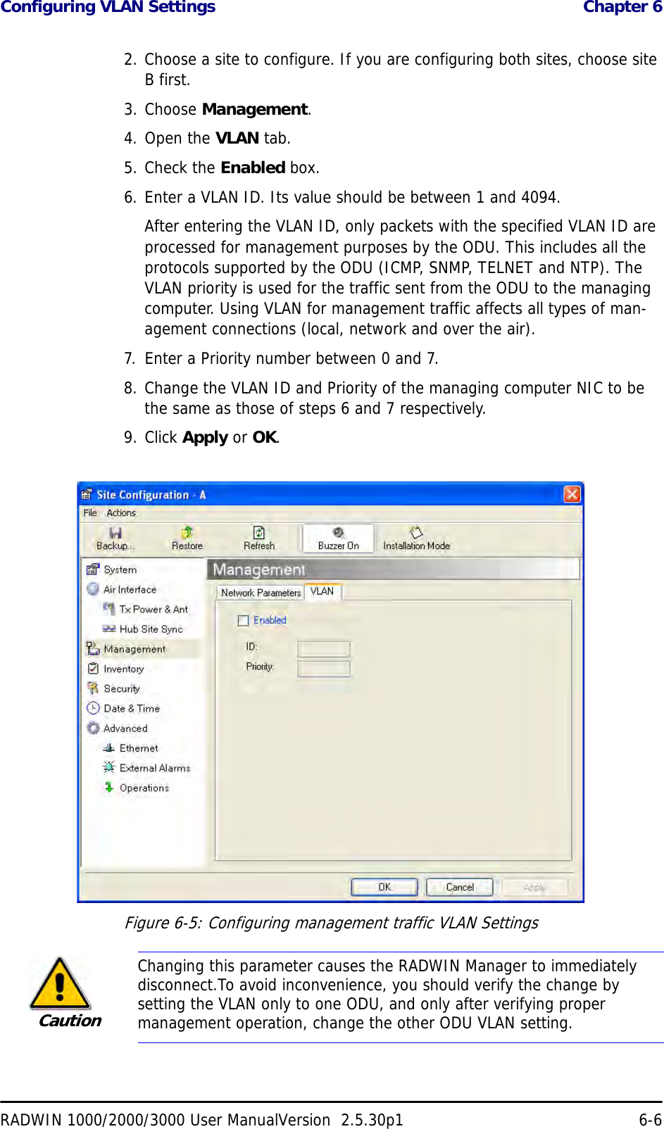 Configuring VLAN Settings  Chapter 6RADWIN 1000/2000/3000 User ManualVersion  2.5.30p1 6-62. Choose a site to configure. If you are configuring both sites, choose site B first.3. Choose Management.4. Open the VLAN tab.5. Check the Enabled box.6. Enter a VLAN ID. Its value should be between 1 and 4094.After entering the VLAN ID, only packets with the specified VLAN ID are processed for management purposes by the ODU. This includes all the protocols supported by the ODU (ICMP, SNMP, TELNET and NTP). The VLAN priority is used for the traffic sent from the ODU to the managing computer. Using VLAN for management traffic affects all types of man-agement connections (local, network and over the air).7. Enter a Priority number between 0 and 7.8. Change the VLAN ID and Priority of the managing computer NIC to be the same as those of steps 6 and 7 respectively.9. Click Apply or OK.Figure 6-5: Configuring management traffic VLAN SettingsCautionChanging this parameter causes the RADWIN Manager to immediately disconnect.To avoid inconvenience, you should verify the change by setting the VLAN only to one ODU, and only after verifying proper management operation, change the other ODU VLAN setting.