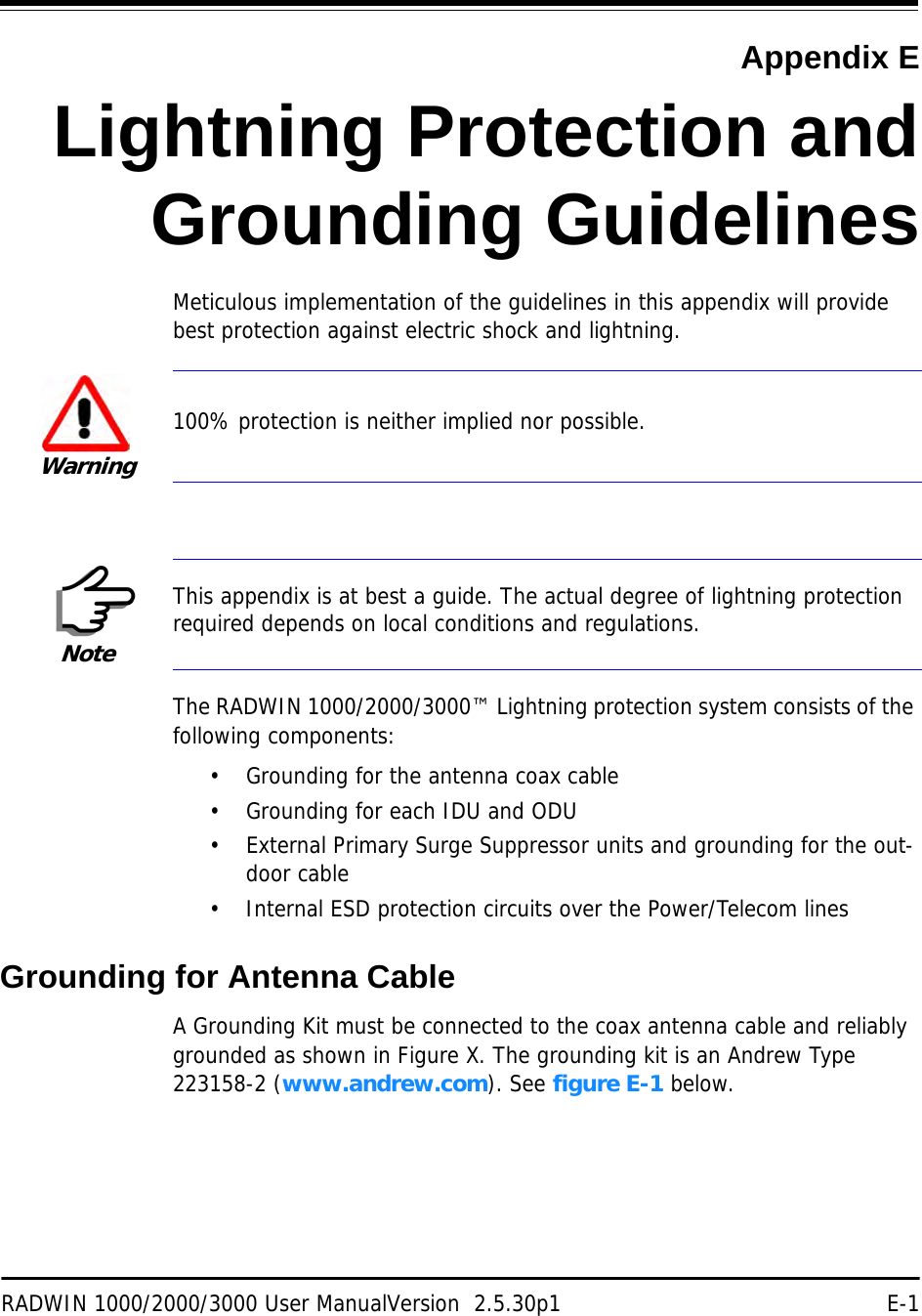 RADWIN 1000/2000/3000 User ManualVersion  2.5.30p1 E-1Appendix ELightning Protection andGrounding GuidelinesMeticulous implementation of the guidelines in this appendix will provide best protection against electric shock and lightning.The RADWIN 1000/2000/3000™ Lightning protection system consists of the following components:• Grounding for the antenna coax cable• Grounding for each IDU and ODU• External Primary Surge Suppressor units and grounding for the out-door cable• Internal ESD protection circuits over the Power/Telecom linesGrounding for Antenna CableA Grounding Kit must be connected to the coax antenna cable and reliably grounded as shown in Figure X. The grounding kit is an Andrew Type 223158-2 (www.andrew.com). See figure E-1 below.Warning100% protection is neither implied nor possible.NoteThis appendix is at best a guide. The actual degree of lightning protection required depends on local conditions and regulations.