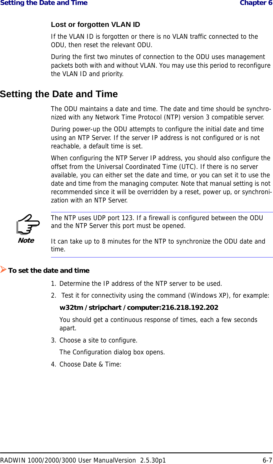 Setting the Date and Time  Chapter 6RADWIN 1000/2000/3000 User ManualVersion  2.5.30p1 6-7Lost or forgotten VLAN IDIf the VLAN ID is forgotten or there is no VLAN traffic connected to the ODU, then reset the relevant ODU.During the first two minutes of connection to the ODU uses management packets both with and without VLAN. You may use this period to reconfigure the VLAN ID and priority.Setting the Date and TimeThe ODU maintains a date and time. The date and time should be synchro-nized with any Network Time Protocol (NTP) version 3 compatible server.During power-up the ODU attempts to configure the initial date and time using an NTP Server. If the server IP address is not configured or is not reachable, a default time is set.When configuring the NTP Server IP address, you should also configure the offset from the Universal Coordinated Time (UTC). If there is no server available, you can either set the date and time, or you can set it to use the date and time from the managing computer. Note that manual setting is not recommended since it will be overridden by a reset, power up, or synchroni-zation with an NTP Server.¾To set the date and time1. Determine the IP address of the NTP server to be used.2.  Test it for connectivity using the command (Windows XP), for example:w32tm /stripchart /computer:216.218.192.202You should get a continuous response of times, each a few seconds apart.3. Choose a site to configure.The Configuration dialog box opens.4. Choose Date &amp; Time:NoteThe NTP uses UDP port 123. If a firewall is configured between the ODU and the NTP Server this port must be opened.It can take up to 8 minutes for the NTP to synchronize the ODU date and time.