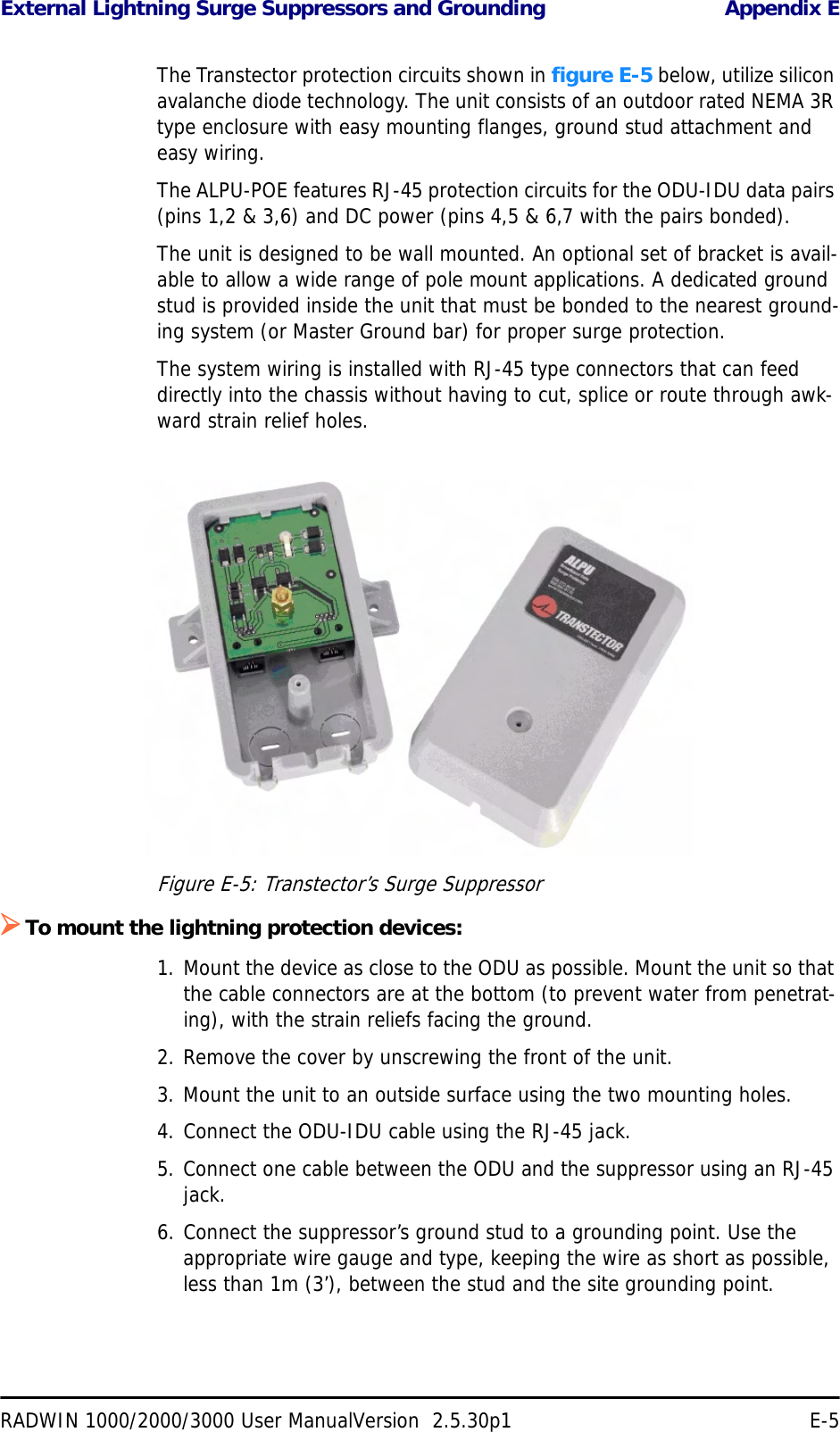 External Lightning Surge Suppressors and Grounding Appendix ERADWIN 1000/2000/3000 User ManualVersion  2.5.30p1 E-5The Transtector protection circuits shown in figure E-5 below, utilize silicon avalanche diode technology. The unit consists of an outdoor rated NEMA 3R type enclosure with easy mounting flanges, ground stud attachment and easy wiring.The ALPU-POE features RJ-45 protection circuits for the ODU-IDU data pairs (pins 1,2 &amp; 3,6) and DC power (pins 4,5 &amp; 6,7 with the pairs bonded).The unit is designed to be wall mounted. An optional set of bracket is avail-able to allow a wide range of pole mount applications. A dedicated ground stud is provided inside the unit that must be bonded to the nearest ground-ing system (or Master Ground bar) for proper surge protection.The system wiring is installed with RJ-45 type connectors that can feed directly into the chassis without having to cut, splice or route through awk-ward strain relief holes.Figure E-5: Transtector’s Surge Suppressor¾To mount the lightning protection devices:1. Mount the device as close to the ODU as possible. Mount the unit so that the cable connectors are at the bottom (to prevent water from penetrat-ing), with the strain reliefs facing the ground.2. Remove the cover by unscrewing the front of the unit.3. Mount the unit to an outside surface using the two mounting holes.4. Connect the ODU-IDU cable using the RJ-45 jack.5. Connect one cable between the ODU and the suppressor using an RJ-45 jack.6. Connect the suppressor’s ground stud to a grounding point. Use the appropriate wire gauge and type, keeping the wire as short as possible, less than 1m (3’), between the stud and the site grounding point.