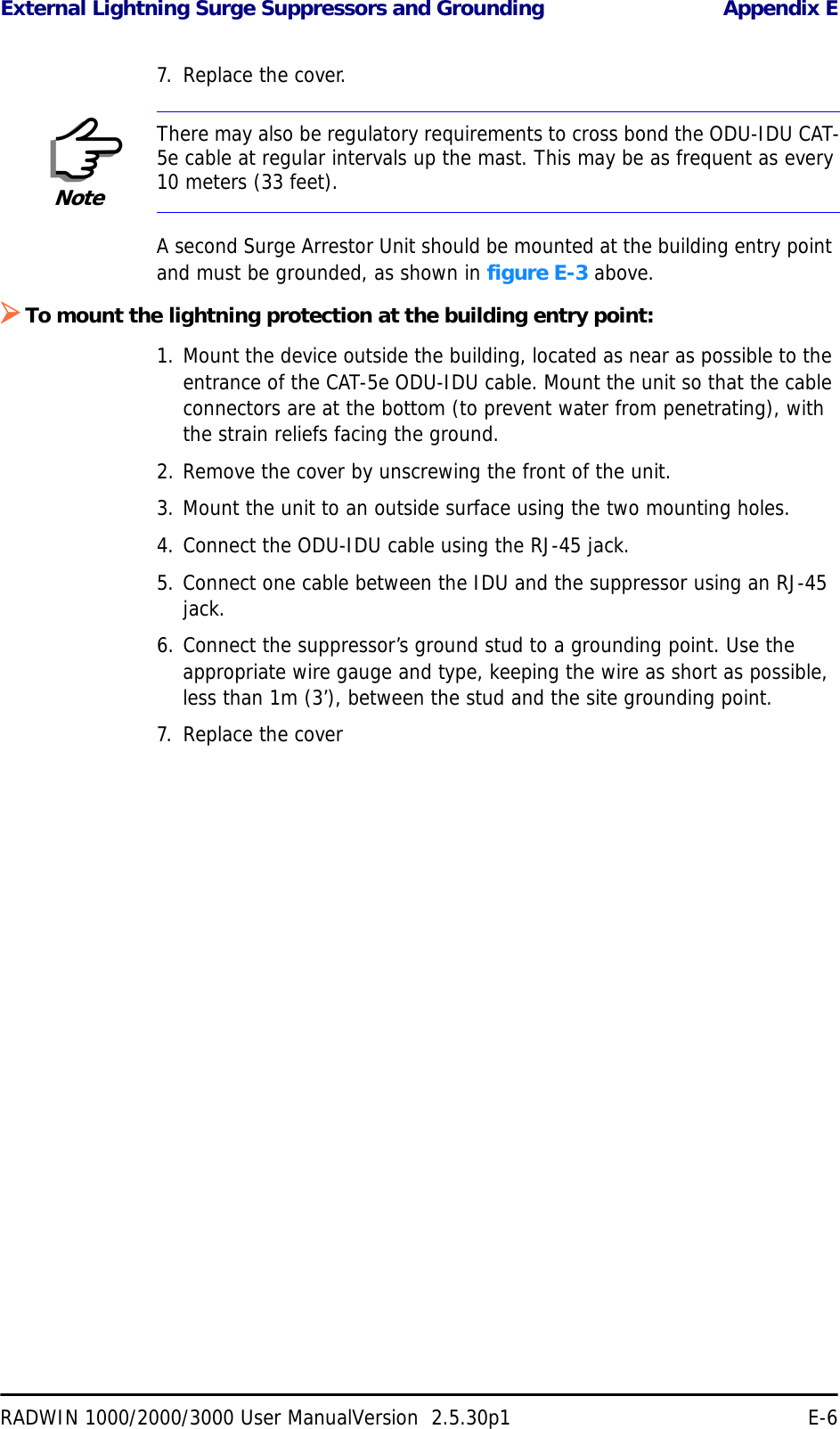 External Lightning Surge Suppressors and Grounding Appendix ERADWIN 1000/2000/3000 User ManualVersion  2.5.30p1 E-67. Replace the cover.A second Surge Arrestor Unit should be mounted at the building entry point and must be grounded, as shown in figure E-3 above.¾To mount the lightning protection at the building entry point:1. Mount the device outside the building, located as near as possible to the entrance of the CAT-5e ODU-IDU cable. Mount the unit so that the cable connectors are at the bottom (to prevent water from penetrating), with the strain reliefs facing the ground.2. Remove the cover by unscrewing the front of the unit.3. Mount the unit to an outside surface using the two mounting holes.4. Connect the ODU-IDU cable using the RJ-45 jack.5. Connect one cable between the IDU and the suppressor using an RJ-45 jack.6. Connect the suppressor’s ground stud to a grounding point. Use the appropriate wire gauge and type, keeping the wire as short as possible, less than 1m (3’), between the stud and the site grounding point.7. Replace the coverNoteThere may also be regulatory requirements to cross bond the ODU-IDU CAT-5e cable at regular intervals up the mast. This may be as frequent as every 10 meters (33 feet).