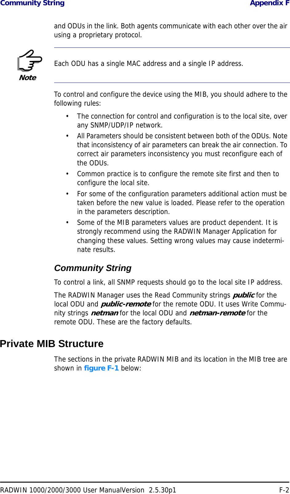 Community String Appendix FRADWIN 1000/2000/3000 User ManualVersion  2.5.30p1 F-2and ODUs in the link. Both agents communicate with each other over the air using a proprietary protocol.To control and configure the device using the MIB, you should adhere to the following rules:• The connection for control and configuration is to the local site, over any SNMP/UDP/IP network.• All Parameters should be consistent between both of the ODUs. Note that inconsistency of air parameters can break the air connection. To correct air parameters inconsistency you must reconfigure each of the ODUs. • Common practice is to configure the remote site first and then to configure the local site.• For some of the configuration parameters additional action must be taken before the new value is loaded. Please refer to the operation in the parameters description.• Some of the MIB parameters values are product dependent. It is strongly recommend using the RADWIN Manager Application for changing these values. Setting wrong values may cause indetermi-nate results.Community StringTo control a link, all SNMP requests should go to the local site IP address.The RADWIN Manager uses the Read Community strings public for the local ODU and public-remote for the remote ODU. It uses Write Commu-nity strings netman for the local ODU and netman-remote for the remote ODU. These are the factory defaults.Private MIB StructureThe sections in the private RADWIN MIB and its location in the MIB tree are shown in figure F-1 below:NoteEach ODU has a single MAC address and a single IP address.