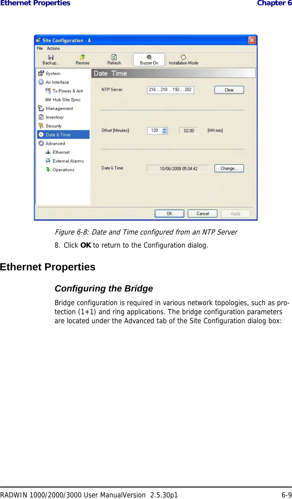 Ethernet Properties  Chapter 6RADWIN 1000/2000/3000 User ManualVersion  2.5.30p1 6-9Figure 6-8: Date and Time configured from an NTP Server8. Click OK to return to the Configuration dialog.Ethernet PropertiesConfiguring the Bridge Bridge configuration is required in various network topologies, such as pro-tection (1+1) and ring applications. The bridge configuration parameters are located under the Advanced tab of the Site Configuration dialog box: