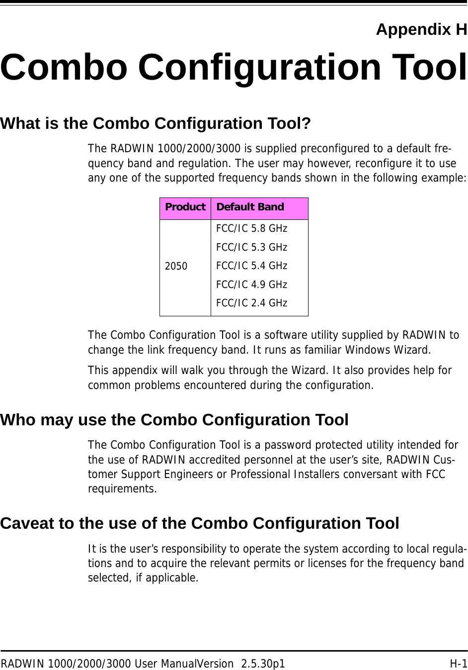 RADWIN 1000/2000/3000 User ManualVersion  2.5.30p1 H-1Appendix HCombo Configuration ToolWhat is the Combo Configuration Tool?The RADWIN 1000/2000/3000 is supplied preconfigured to a default fre-quency band and regulation. The user may however, reconfigure it to use any one of the supported frequency bands shown in the following example:The Combo Configuration Tool is a software utility supplied by RADWIN to change the link frequency band. It runs as familiar Windows Wizard.This appendix will walk you through the Wizard. It also provides help for common problems encountered during the configuration.Who may use the Combo Configuration ToolThe Combo Configuration Tool is a password protected utility intended for the use of RADWIN accredited personnel at the user’s site, RADWIN Cus-tomer Support Engineers or Professional Installers conversant with FCC requirements.Caveat to the use of the Combo Configuration ToolIt is the user’s responsibility to operate the system according to local regula-tions and to acquire the relevant permits or licenses for the frequency band selected, if applicable.Product Default Band2050FCC/IC 5.8 GHzFCC/IC 5.3 GHzFCC/IC 5.4 GHzFCC/IC 4.9 GHzFCC/IC 2.4 GHz
