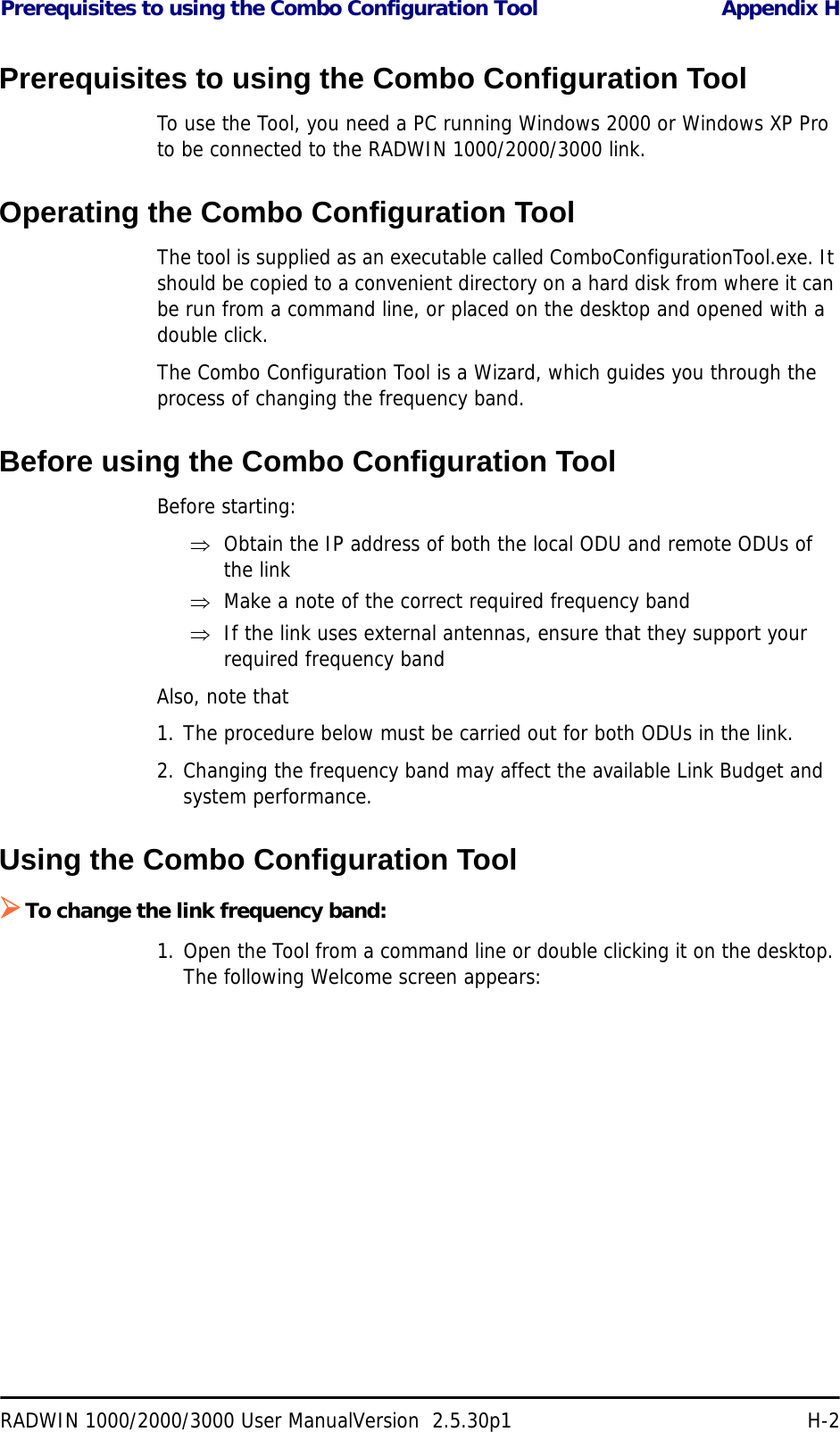 Prerequisites to using the Combo Configuration Tool Appendix HRADWIN 1000/2000/3000 User ManualVersion  2.5.30p1 H-2Prerequisites to using the Combo Configuration ToolTo use the Tool, you need a PC running Windows 2000 or Windows XP Pro to be connected to the RADWIN 1000/2000/3000 link.Operating the Combo Configuration ToolThe tool is supplied as an executable called ComboConfigurationTool.exe. It should be copied to a convenient directory on a hard disk from where it can be run from a command line, or placed on the desktop and opened with a double click.The Combo Configuration Tool is a Wizard, which guides you through the process of changing the frequency band. Before using the Combo Configuration ToolBefore starting:⇒Obtain the IP address of both the local ODU and remote ODUs of the link⇒Make a note of the correct required frequency band⇒If the link uses external antennas, ensure that they support your required frequency bandAlso, note that1. The procedure below must be carried out for both ODUs in the link.2. Changing the frequency band may affect the available Link Budget and system performance.Using the Combo Configuration Tool¾To change the link frequency band:1. Open the Tool from a command line or double clicking it on the desktop. The following Welcome screen appears: