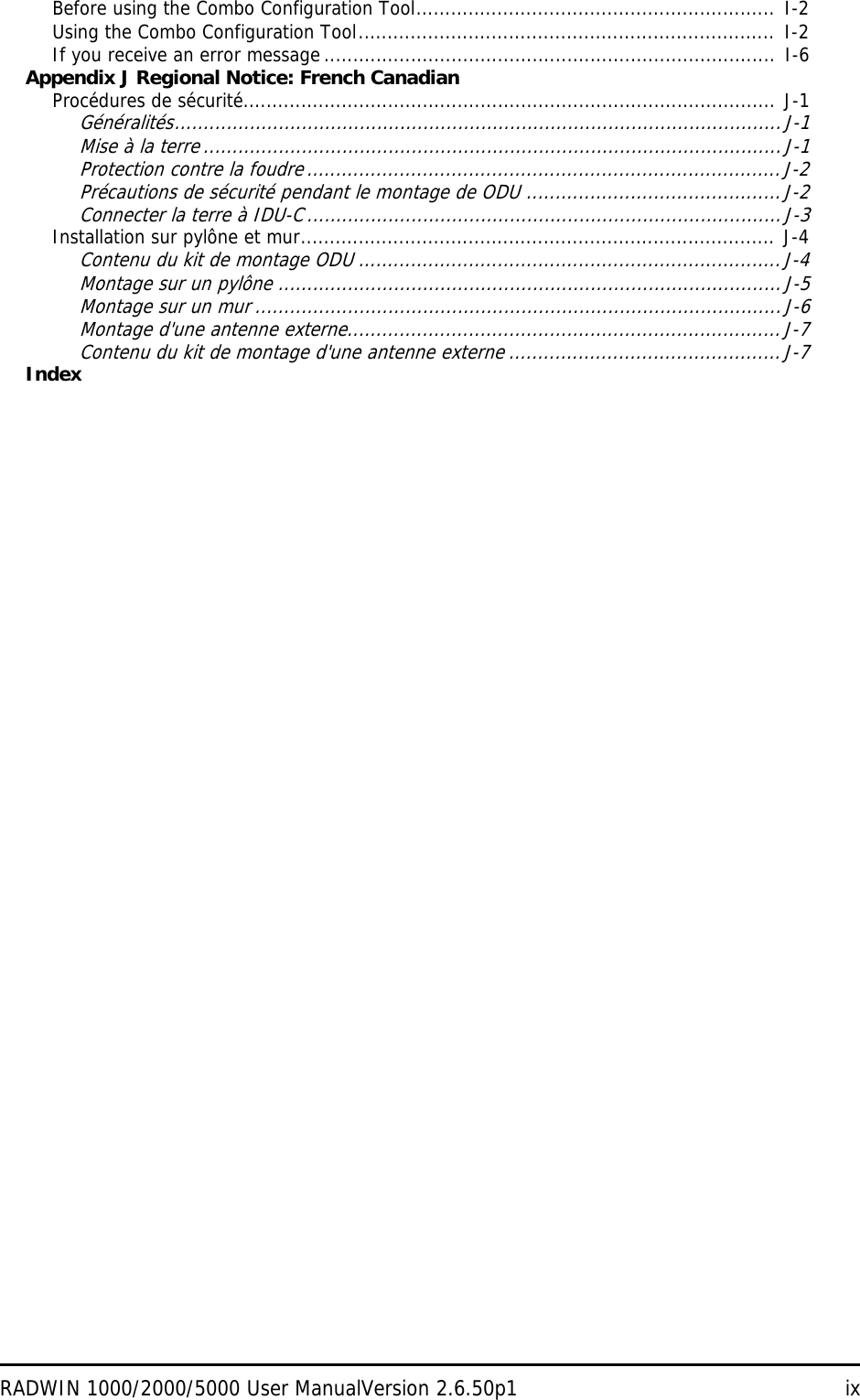 RADWIN 1000/2000/5000 User ManualVersion 2.6.50p1 ixBefore using the Combo Configuration Tool.............................................................. I-2Using the Combo Configuration Tool........................................................................ I-2If you receive an error message ..............................................................................  I-6Appendix J Regional Notice: French CanadianProcédures de sécurité............................................................................................ J-1Généralités.........................................................................................................J-1Mise à la terre ....................................................................................................J-1Protection contre la foudre..................................................................................J-2Précautions de sécurité pendant le montage de ODU ............................................J-2Connecter la terre à IDU-C..................................................................................J-3Installation sur pylône et mur.................................................................................. J-4Contenu du kit de montage ODU .........................................................................J-4Montage sur un pylône .......................................................................................J-5Montage sur un mur ...........................................................................................J-6Montage d&apos;une antenne externe...........................................................................J-7Contenu du kit de montage d&apos;une antenne externe ...............................................J-7Index