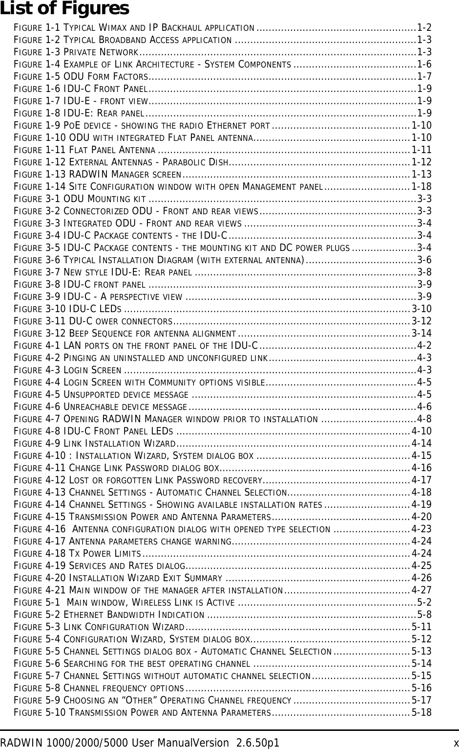 RADWIN 1000/2000/5000 User ManualVersion  2.6.50p1 xList of FiguresFIGURE 1-1 TYPICAL WIMAX AND IP BACKHAUL APPLICATION ....................................................1-2FIGURE 1-2 TYPICAL BROADBAND ACCESS APPLICATION ...........................................................1-3FIGURE 1-3 PRIVATE NETWORK..........................................................................................1-3FIGURE 1-4 EXAMPLE OF LINK ARCHITECTURE - SYSTEM COMPONENTS ........................................1-6FIGURE 1-5 ODU FORM FACTORS.......................................................................................1-7FIGURE 1-6 IDU-C FRONT PANEL.......................................................................................1-9FIGURE 1-7 IDU-E - FRONT VIEW.......................................................................................1-9FIGURE 1-8 IDU-E: REAR PANEL........................................................................................1-9FIGURE 1-9 POE DEVICE - SHOWING THE RADIO ETHERNET PORT.............................................1-10FIGURE 1-10 ODU WITH INTEGRATED FLAT PANEL ANTENNA...................................................1-10FIGURE 1-11 FLAT PANEL ANTENNA ..................................................................................1-11FIGURE 1-12 EXTERNAL ANTENNAS - PARABOLIC DISH...........................................................1-12FIGURE 1-13 RADWIN MANAGER SCREEN..........................................................................1-13FIGURE 1-14 SITE CONFIGURATION WINDOW WITH OPEN MANAGEMENT PANEL............................1-18FIGURE 3-1 ODU MOUNTING KIT .......................................................................................3-3FIGURE 3-2 CONNECTORIZED ODU - FRONT AND REAR VIEWS...................................................3-3FIGURE 3-3 INTEGRATED ODU - FRONT AND REAR VIEWS ........................................................3-4FIGURE 3-4 IDU-C PACKAGE CONTENTS - THE IDU-C.............................................................3-4FIGURE 3-5 IDU-C PACKAGE CONTENTS - THE MOUNTING KIT AND DC POWER PLUGS .....................3-4FIGURE 3-6 TYPICAL INSTALLATION DIAGRAM (WITH EXTERNAL ANTENNA)....................................3-6FIGURE 3-7 NEW STYLE IDU-E: REAR PANEL ........................................................................3-8FIGURE 3-8 IDU-C FRONT PANEL .......................................................................................3-9FIGURE 3-9 IDU-C - A PERSPECTIVE VIEW ...........................................................................3-9FIGURE 3-10 IDU-C LEDS.............................................................................................3-10FIGURE 3-11 DU-C OWER CONNECTORS.............................................................................3-12FIGURE 3-12 BEEP SEQUENCE FOR ANTENNA ALIGNMENT........................................................3-14FIGURE 4-1 LAN PORTS ON THE FRONT PANEL OF THE IDU-C...................................................4-2FIGURE 4-2 PINGING AN UNINSTALLED AND UNCONFIGURED LINK................................................4-3FIGURE 4-3 LOGIN SCREEN ...............................................................................................4-3FIGURE 4-4 LOGIN SCREEN WITH COMMUNITY OPTIONS VISIBLE.................................................4-5FIGURE 4-5 UNSUPPORTED DEVICE MESSAGE .........................................................................4-5FIGURE 4-6 UNREACHABLE DEVICE MESSAGE..........................................................................4-6FIGURE 4-7 OPENING RADWIN MANAGER WINDOW PRIOR TO INSTALLATION ...............................4-8FIGURE 4-8 IDU-C FRONT PANEL LEDS............................................................................4-10FIGURE 4-9 LINK INSTALLATION WIZARD............................................................................4-14FIGURE 4-10 : INSTALLATION WIZARD, SYSTEM DIALOG BOX ..................................................4-15FIGURE 4-11 CHANGE LINK PASSWORD DIALOG BOX..............................................................4-16FIGURE 4-12 LOST OR FORGOTTEN LINK PASSWORD RECOVERY................................................4-17FIGURE 4-13 CHANNEL SETTINGS - AUTOMATIC CHANNEL SELECTION........................................4-18FIGURE 4-14 CHANNEL SETTINGS - SHOWING AVAILABLE INSTALLATION RATES ............................4-19FIGURE 4-15 TRANSMISSION POWER AND ANTENNA PARAMETERS.............................................4-20FIGURE 4-16  ANTENNA CONFIGURATION DIALOG WITH OPENED TYPE SELECTION .........................4-23FIGURE 4-17 ANTENNA PARAMETERS CHANGE WARNING..........................................................4-24FIGURE 4-18 TX POWER LIMITS.......................................................................................4-24FIGURE 4-19 SERVICES AND RATES DIALOG.........................................................................4-25FIGURE 4-20 INSTALLATION WIZARD EXIT SUMMARY ............................................................4-26FIGURE 4-21 MAIN WINDOW OF THE MANAGER AFTER INSTALLATION.........................................4-27FIGURE 5-1  MAIN WINDOW, WIRELESS LINK IS ACTIVE ..........................................................5-2FIGURE 5-2 ETHERNET BANDWIDTH INDICATION ....................................................................5-8FIGURE 5-3 LINK CONFIGURATION WIZARD.........................................................................5-11FIGURE 5-4 CONFIGURATION WIZARD, SYSTEM DIALOG BOX....................................................5-12FIGURE 5-5 CHANNEL SETTINGS DIALOG BOX - AUTOMATIC CHANNEL SELECTION.........................5-13FIGURE 5-6 SEARCHING FOR THE BEST OPERATING CHANNEL ...................................................5-14FIGURE 5-7 CHANNEL SETTINGS WITHOUT AUTOMATIC CHANNEL SELECTION................................5-15FIGURE 5-8 CHANNEL FREQUENCY OPTIONS.........................................................................5-16FIGURE 5-9 CHOOSING AN “OTHER” OPERATING CHANNEL FREQUENCY ......................................5-17FIGURE 5-10 TRANSMISSION POWER AND ANTENNA PARAMETERS.............................................5-18