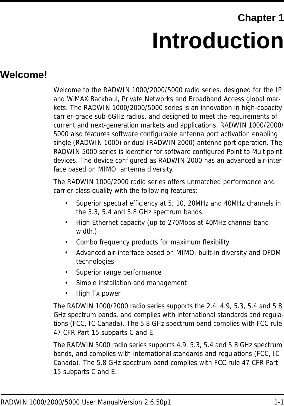 RADWIN 1000/2000/5000 User ManualVersion 2.6.50p1 1-1Chapter 1IntroductionWelcome!Welcome to the RADWIN 1000/2000/5000 radio series, designed for the IP and WiMAX Backhaul, Private Networks and Broadband Access global mar-kets. The RADWIN 1000/2000/5000 series is an innovation in high-capacity carrier-grade sub-6GHz radios, and designed to meet the requirements of current and next-generation markets and applications. RADWIN 1000/2000/5000 also features software configurable antenna port activation enabling single (RADWIN 1000) or dual (RADWIN 2000) antenna port operation. The RADWIN 5000 series is identifier for software configured Point to Multipoint devices. The device configured as RADWIN 2000 has an advanced air-inter-face based on MIMO, antenna diversity.The RADWIN 1000/2000 radio series offers unmatched performance and carrier-class quality with the following features:• Superior spectral efficiency at 5, 10, 20MHz and 40MHz channels in the 5.3, 5.4 and 5.8 GHz spectrum bands.• High Ethernet capacity (up to 270Mbps at 40MHz channel band-width.)• Combo frequency products for maximum flexibility • Advanced air-interface based on MIMO, built-in diversity and OFDM technologies• Superior range performance• Simple installation and management•High Tx powerThe RADWIN 1000/2000 radio series supports the 2.4, 4.9, 5.3, 5.4 and 5.8 GHz spectrum bands, and complies with international standards and regula-tions (FCC, IC Canada). The 5.8 GHz spectrum band complies with FCC rule 47 CFR Part 15 subparts C and E.The RADWIN 5000 radio series supports 4.9, 5.3, 5.4 and 5.8 GHz spectrum bands, and complies with international standards and regulations (FCC, IC Canada). The 5.8 GHz spectrum band complies with FCC rule 47 CFR Part 15 subparts C and E.