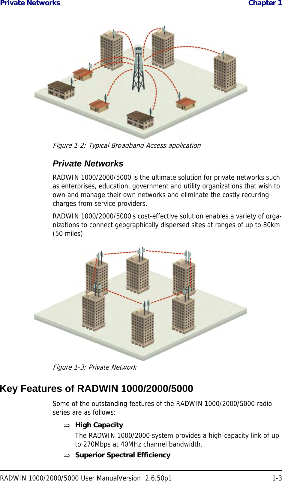 Private Networks  Chapter 1RADWIN 1000/2000/5000 User ManualVersion  2.6.50p1 1-3Figure 1-2: Typical Broadband Access applicationPrivate NetworksRADWIN 1000/2000/5000 is the ultimate solution for private networks such as enterprises, education, government and utility organizations that wish to own and manage their own networks and eliminate the costly recurring charges from service providers.RADWIN 1000/2000/5000&apos;s cost-effective solution enables a variety of orga-nizations to connect geographically dispersed sites at ranges of up to 80km (50 miles).Figure 1-3: Private NetworkKey Features of RADWIN 1000/2000/5000Some of the outstanding features of the RADWIN 1000/2000/5000 radio series are as follows:High CapacityThe RADWIN 1000/2000 system provides a high-capacity link of up to 270Mbps at 40MHz channel bandwidth.Superior Spectral Efficiency